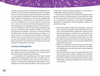 El maestro puede usar frente a los alumnos las estrategias más con-      ciertas metas y controlar y evaluar el proceso, con el ﬁn de detectar
     venientes, y hacia el ﬁnal de las actividades ayudarlos a reﬂexionar     posibles fallas para buscar luego cómo superarlas.
     en qué se hizo y cómo, para que estén conscientes de lo que realiza-         Fomentar que los alumnos estén conscientes del tipo de estrate-
     ron y que realmente contribuyeron a lograr las metas que se propu-       gias que usan para leer diferentes tipos de texto, identiﬁcar cuáles
     sieron. También es importante observar cómo hay estrategias que          son las más adecuadas, en función de las metas de lectura propues-
     pueden funcionar en una situación o con un tipo de texto, pero no        tas y autoevaluarse constantemente como lectores contribuye al
     en otros; por ejemplo, hacer un resumen referente un texto expo-         desarrollo de la metacognición. Para este propósito, también es im-
     sitivo, como un texto sobre la Revolución Mexicana puede ser una         portante lo que sigue:
     buena estrategia para recordar algunos aspectos básicos de este su-
     ceso; hacerse preguntas sobre las causas, quiénes participaron, por         • Que los alumnos ﬁjen o tengan claro el propósito o meta de la
     qué y las consecuencias del movimiento, también es una estrate-               tarea de lectura, por ejemplo: se leerá determinado texto por-
     gia pertinente para identiﬁcar y seleccionar la información básica;           que se compararán las ideas que expone ahí un autor con las leí-
     sin embargo, estas estrategias no funcionarían para trabajar con un           das y que corresponden a otro autor; se busca información para
     poema, es decir, no son adecuadas para identiﬁcar la información,             resolver algún problema, se desea conocer algo sobre un tema,
     función y estructura de este tipo de textos, con los que se tendrían          se tomará el texto como modelo para luego escribir otro similar.
     que usar otras estrategias: relacionar lo expresado en el poema con         • Que valoren el potencial de la relectura. Es decir, que sepan que
     algunas experiencias, hacer inferencias para descubrir lo que el autor        el texto se puede leer varias veces con intenciones diferentes de
     quiso decir con alguna frase, entre otras.                                    búsqueda de información.
                                                                                 • Discutir con los alumnos el proceso de lectura que han experi-
     Lectura y metacognición                                                       mentado para detectar los aciertos y las fallas de las actividades
                                                                                   o estrategias que usaron y, por tanto, hacer una autoevaluación
     Otra exigencia derivada de las metas educativas actuales es apren-            de su desempeño.
     der a regular los procesos de aprendizaje, esto es, propiciar que los       • Acostumbrar al alumno a externar su opinión relacionada con el
     alumnos desarrollen capacidades metacognitivas.                               texto que leyó sobre la calidad y claridad de los contenidos,
        La metacognición es la capacidad que permite regular el propio             el manejo del lenguaje, su formato, las ilustraciones, entre otras.
     aprendizaje, la actividad propia y la de otros, en función del cono-        • Permitir que los alumnos tengan libertad de escoger sus mate-
     cimiento que se ha logrado construir acerca de cómo realizar un               riales para leer y decidir qué estrategias usar, en qué momentos
     proceso o una actividad. La metacognición facilita planiﬁcar las es-          y con qué ﬁnes.
     trategias que se han de utilizar para llevar a cabo un proceso, según



38
 