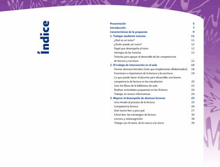 Índice
         Presentación                                                       5
         Introducción                                                       7
         Características de la propuesta                                    9
         1. Trabajar mediante tutorías                                     11
             ¿Qué es un tutor?                                             11
             ¿Quién puede ser tutor?                                       12
             Papel que desempeña el tutor                                  12
             Ventajas de las tutorías                                      12
             Tutorías para apoyar el desarrollo de las competencias
             de lectura y escritura                                        12
         2. El trabajo de intervención en el aula                          15
             Formar alumnos letrados (más que simplemente alfabetizados)   18
             Funciones e importancia de la lectura y la escritura          19
             Lo que puede hacer el docente para desarrollar una buena
             competencia de lectura en los estudiantes                     20
             Usar los libros de la biblioteca de aula                      22
             Realizar actividades propuestas en los ﬁcheros                24
             Trabajar en textos informativos                               24
         3. Mejorar el desempeño de alumnos lectores                       25
             Una mirada al proceso de la lectura                           25
             Competencia lectora                                           26
             Qué textos leer y para qué                                    27
             Cómo leer: las estrategias de lectura                         36
             Lectura y metacognición                                       38
             Trabajo con el texto: de lo macro a lo micro                  39
 