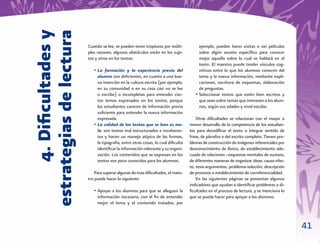 4. Diﬁcultades y
estrategias de lectura
                         Cuando se lee, se pueden tener tropiezos por múlti-            ejemplo, pueden hacer visitas o ver películas
                         ples razones; algunos obstáculos están en los suje-            sobre algún asunto especíﬁco para conocer
                         tos y otros en los textos:                                     mejor aquello sobre lo cual se hablará en el
                                                                                        texto. El maestro puede tender vínculos cog-
                            • La formación y la experiencia previa del                  nitivos entre lo que los alumnos conocen del
                              alumno son deﬁcientes, en cuanto a una bue-               tema y la nueva información, mediante expli-
                              na inserción en la cultura escrita (por ejemplo,          caciones, escritura de esquemas, elaboración
                              en su comunidad o en su casa casi no se lee               de preguntas.
                              o escribe) o incompletas para entender cier-            • Seleccionar textos que estén bien escritos y
                              tos temas expresados en los textos, porque                que sean sobre temas que interesen a los alum-
                              los estudiantes carecen de información previa             nos, según sus edades y nivel escolar.
                              suﬁciente para entender la nueva información
                              expresada.                                               Otras diﬁcultades se relacionan con el mayor o
                            • La calidad de los textos que se leen es ma-          menor desarrollo de la competencia de los estudian-
                              la: son textos mal estructurados e incoheren-        tes para decodiﬁcar el texto o integrar sentido de
                              tes y hacen un manejo atípico de las formas,         frase, de párrafos o del escrito completo. Tienen pro-
                              la tipografía, entre otras cosas, lo cual diﬁculta   blemas de construcción de imágenes referenciales por
                              identiﬁcar la información relevante y su organi-     desconocimiento de léxico, de establecimiento ade-
                              zación. Los contenidos que se expresan en los        cuado de relaciones –esquemas mentales de sucesos,
                              textos son poco conocidos para los alumnos.          de diferentes maneras de organizar ideas: causa-efec-
                                                                                   to, tesis-argumentos, problema-solución, descripción
                             Para superar algunas de esas diﬁcultades, el maes-    de procesos o establecimiento de correferencialidad.
                         tro puede hacer lo siguiente:                                 En las siguientes páginas se presentan algunos
                                                                                   indicadores que ayudan a identiﬁcar problemas o di-
                            • Apoyar a los alumnos para que se alleguen la         ﬁcultades en el proceso de lectura, y se menciona lo
                              información necesaria, con el ﬁn de entender         que se puede hacer para apoyar a los alumnos:
                              mejor el tema y el contenido tratados; por



                                                                                                                                            41
 