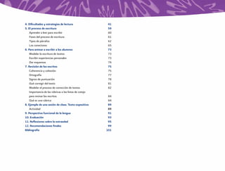 4. Diﬁcultades y estrategias de lectura                  41
5. El proceso de escritura                               59
    Aprender a leer para escribir                        60
    Fases del proceso de escritura                       61
    Tipos de párrafos                                    62
    Los conectores                                       65
6. Para animar a escribir a los alumnos                  73
    Modelar la escritura de textos                       73
    Escribir experiencias personales                     73
    Dar esquemas                                         74
7. Revisión de los escritos                              75
    Coherencia y cohesión                                75
    Ortografía                                           77
    Signos de puntuación                                 78
    Qué corregir del texto                               81
    Modelar el proceso de corrección de textos           82
    Importancia de las rúbricas o las listas de cotejo
    para revisar los escritos                             84
    Qué es una rúbrica                                    84
8. Ejemplo de una sesión de clase. Texto expositivo       89
    Actividad                                             89
9. Perspectiva funcional de la lengua                     91
10. Evaluación                                            93
11. Reﬂexiones sobre la extraedad                         95
12. Recomendaciones ﬁnales                                99
Bibliografía                                             101
 