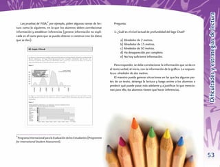 Diﬁcultades y estrategias de lectura
   Las pruebas de PISA,9 por ejemplo, piden algunas tareas de lec-            Pregunta:
tura como la siguiente, en la que los alumnos deben correlacionar
información y establecer inferencias (generar información no expli-           1. ¿Cuál es el nivel actual de profundidad del lago Chad?
cada en el texto pero que se puede obtener o construir con los datos
que se dan):                                                                       a) Alrededor de 2 metros.
                                                                                   b) Alrededor de 15 metros.
                                                                                   c) Alrededor de 50 metros.
                                                                                   d) Ha desaparecido por completo.
                                                                                   e) No hay suﬁciente información.

                                                                               Para responder, se debe correlacionar la información que se da en
                                                                           el texto verbal, al inicio, con la información de la gráﬁca. La respues-
                                                                           ta es: alrededor de dos metros.
                                                                               El maestro puede generar situaciones en las que lea algunas par-
                                                                           tes de un texto, detenga la lectura y luego anime a los alumnos a
                                                                           predecir qué puede pasar más adelante y a justiﬁcar lo que mencio-
                                                                           nan para ello, los alumnos tienen que hacer inferencias.




9
 Programa Internacional para la Evaluación de los Estudiantes (Programme
for International Student Assessment).



                                                                                                                                                      53
 