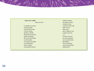Nanas de la cebolla                   cebolla y hambre.
                         Miguel Hernández   Una mujer morena
                                            resuelta en luna
     La cebolla es escarcha                 se derrama hilo a hilo
     cerrada y pobre.                       sobre la cuna.
     Escarcha de tus días                   Ríete, niño,
     y de mis noches.                       que te traigo la Luna
     Hambre y cebolla,                      cuando es preciso.
     hielo negro y escarcha                 (…)
     grande y redonda.                      Al octavo mes ríes
     En la cuna del hambre                  con cinco azahares,
     mi niño estaba.                        con cinco diminutas
     Con sangre de cebolla                  ferocidades.
     se amamantaba.                         Con cinco dientes
     Pero tu sangre,                        como cinco jazmines
     escarchada de azúcar,                  adolescentes.




56
 