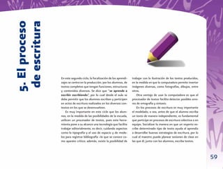 5. El proceso
 de escritura

                En este segundo ciclo, la focalización de los aprendi-   trabajar con la ilustración de los textos producidos,
                zajes se centra en la producción, por los alumnos, de    en la medida en que la computadora permite insertar
                textos completos que tengan funciones, estructuras       imágenes diversas, como fotografías, dibujos, entre
                y contenidos diversos. Se dice que “se aprende a         otros.
                escribir escribiendo”, por lo cual desde el aula se          Otra ventaja de usar la computadora es que el
                debe permitir que los alumnos escriban y participen      procesador de textos facilita detectar posibles erro-
                en actos de escritura realizados en los diversos con-    res de ortografía y sintaxis.
                textos en los que se desenvuelven.                           En los procesos de escritura es muy importante
                    Es muy importante en este ciclo que los alum-        el modelado, o sea, antes de que el alumno escriba
                nos, en la medida de las posibilidades de la escuela,    un texto de manera independiente, es fundamental
                utilicen un procesador de textos, pues esta herra-       que participe en procesos de escritura colectiva o en
                mienta pone a su alcance una tecnología que facilita     equipo. Socializar la manera en que un experto es-
                trabajar editorialmente, es decir, cuidando aspectos     cribe determinado tipo de texto ayuda al aprendiz
                como la tipografía y el uso de espacio y de mode-        a desarrollar buenas estrategias de escritura, por lo
                los para registrar bibliografía –lo que se conoce co-    cual el maestro puede planear sesiones de clase en
                mo aparato crítico; además, existe la posibilidad de     las que él, junto con los alumnos, escriba textos.



                                                                                                                                 59
 
