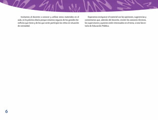 Invitamos al docente a conocer y utilizar estos materiales en el          Esperamos enriquecer el material con las opiniones, sugerencias y
    aula, en la práctica diaria porque estamos seguros de los grandes be-    comentarios que, además del docente, envíen los asesores técnicos,
    neﬁcios que tiene y de los que serán partícipes los niños en situación   los supervisores y quienes estén interesados en el tema, a esta Secre-
    de extraedad.                                                            taría de Educación Pública.




6
 