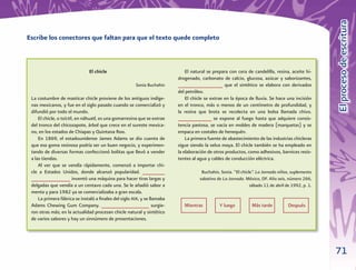 El proceso de escritura
Escribe los conectores que faltan para que el texto quede completo



                               El chicle                                      El natural se prepara con cera de candelilla, resina, aceite hi-
                                                                          drogenado, carbonato de calcio, glucosa, azúcar y saborizantes,
                                                       Sonia Buchahin     ________________ que el sintético se elabora con derivados
                                                                          del petróleo.
 La costumbre de masticar chicle proviene de los antiguos indíge-             El chicle se extrae en la época de lluvia. Se hace una incisión
 nas mexicanos, y fue en el siglo pasado cuando se comercializó y         en el tronco, más o menos de un centímetro de profundidad, y
 difundió por todo el mundo.                                              la resina que brota se recolecta en una bolsa llamada chivo.
     El chicle, o tzictli, en náhuatl, es una gomarresina que se extrae   ____________ se expone al fuego hasta que adquiere consis-
 del tronco del chicozapote, árbol que crece en el sureste mexica-        tencia pastosa, se vacía en moldes de madera (marquetas) y se
 no, en los estados de Chiapas y Quintana Roo.                            empaca en costales de henequén.
     En 1869, el estadounidense James Adams se dio cuenta de                  La primera fuente de abastecimiento de las industrias chicleras
 que esa goma resinosa podría ser un buen negocio, y experimen-           sigue siendo la selva maya. El chicle también se ha empleado en
 tando de diversas formas confeccionó bolitas que llevó a vender          la elaboración de otros productos, como adhesivos, barnices resis-
 a las tiendas.                                                           tentes al agua y cables de conducción eléctrica.
     Al ver que se vendía rápidamente, comenzó a importar chi-
 cle a Estados Unidos, donde alcanzó popularidad. ________                            Buchahin, Sonia. “El chicle”. La Jornada niños, suplemento
 ______________ inventó una máquina para hacer tiras largas y                        sabatino de La Jornada. México, DF. Año seis, número 266,
 delgadas que vendía a un centavo cada una. Se le añadió sabor a                                                sábado 11 de abril de 1992, p. 1.
 menta y para 1982 ya se comercializaba a gran escala.
     La primera fábrica se instaló a ﬁnales del siglo XIX, y se llamaba
 Adams Chewing Gum Company. _________________ surgie-                        Mientras          Y luego          Más tarde           Después
 ron otras más; en la actualidad procesan chicle natural y sintético
 de varios sabores y hay un sinnúmero de presentaciones.




                                                                                                                                                    71
 