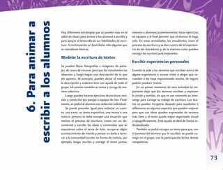 6. Para animar a
escribir a los alumnos
                         Hay diferentes estrategias que se pueden usar en el       maestro y alumnos; posteriormente, hacer ejercicios
                         salón de clases para animar a los alumnos a escribir y    en equipos y al ﬁnal permitir que el alumno lo haga
                         para apoyar el desarrollo de sus habilidades de escri-    solo. En estas actividades, los estudiantes viven el
                         tura. A continuación se describirán sólo algunas que      proceso de escritura y se dan cuenta de la importan-
                         se consideran básicas.                                    cia de los borradores y de la manera como pueden
                                                                                   corregir los escritos para mejorarlos.
                         Modelar la escritura de textos
                                                                                   Escribir experiencias personales
                         Se pueden llevar fotografías e imágenes de paisa-
                         jes, de cosas de escenas para que los estudiantes las     Cuando se pide a los alumnos que escriban acerca de
                         observen y luego hagan una descripción de lo que          alguna experiencia o suceso triste o alegre que re-
                         ahí aparece. Al principio, pueden dictar al maestro       cuerden o les haya impresionado mucho, de seguro
                         la descripción y redactar ésta con ayuda de todo el       podrán producir textos.
                         grupo; tal versión también se revisa y corrige de ma-         En un primer momento de esta actividad es im-
                         nera colectiva.                                           portante dejar que los alumnos escriban y expresen
                             Luego pueden hacerse ejercicios de escritura, revi-   lo vivido y sentido, sin que en ese momento se inter-
                         sión y corrección por parejas o equipos de tres. Final-   venga para corregir su trabajo de escritura. Los tex-
                         mente, se pedirá al alumno una redacción individual.      tos se pueden recuperar después para ayudarlos a
                             Se puede proceder igual para redactar un cuen-        reﬂexionar en algunos aspectos que pueden mejorar
                         to, una carta, un texto expositivo, una receta o una      para que sus ideas queden expresadas de manera
                         noticia: primero se debe escoger una situación que        más clara y el texto quede mejor organizado visual
                         motive el proceso de escritura, como ver un do-           y tipográﬁcamente. Esta ayuda se dará de forma in-
                         cumental y escribir las ideas o contenidos que se         dividualizada.
                         expusieron sobre el tema de éste, recuperar algún             También se podrá escoger un texto para que, con
                         acontecimiento de interés y pensar en darlo a cono-       el permiso del alumno que lo escribió, se pueda co-
                         cer a la comunidad escolar en forma de noticia, por       rregir en el grupo, con la participación de los demás
                         ejemplo; luego, escribir y corregir el texto juntos,      compañeros.



                                                                                                                                           73
 