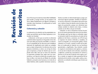 7. Revisión de
   los escritos
                  Con el ﬁn de que los alumnos desarrollen habilidades      hechos ocurridos en determinada época y lugar, por
                  para escribir y corregir escritos, ya sea propios o de    mencionar algunos ejemplos. También es importan-
                  otros, deben familiarizarse con algunos conceptos y       te usar los conectores o marcadores discursivos que
                  entender cómo funcionan. A continuación se verán          van a indicar el tipo de relación entre las ideas y los
                  algunos de ellos.                                         signos de puntuación, porque son elementos que
                                                                            señalan también la relación entre ideas, e incluso
                  Coherencia y cohesión                                     cuándo una de ellas se da por terminada.
                                                                               Cohesión: es más un fenómeno textual vincula-
                  La coherencia y la cohesión son las propiedades tex-      do con la manera gramatical de estructurar las ideas.
                  tuales que permiten que las ideas expuestas se en-        Por ejemplo, para que las ideas se entiendan mejor
                  tiendan con claridad.                                     es necesario cuidar la concordancia y el orden de las
                      Coherencia: se dice que un escrito es coherente       palabras en las frases u oraciones, con el ﬁn de que
                  cuando las ideas expuestas en él guardan cierta rela-     se expresen de manera ordenada y completa, así
                  ción entre ellas para hacerlo entendible. La coheren-     como la ortografía y la acentuación gráﬁca. Existe
                  cia es la propiedad de los discursos para establecer      cohesión en un texto, cuando la unión de las pala-
                  relaciones de signiﬁcado entre todas sus unidades         bras es la adecuada en relación con sus funciones
                  para su mejor comprensión. Se relaciona más con los       gramaticales y signiﬁcados. Hay cohesión cuando
                  aspectos semánticos, es decir, con el tipo de ideas       se respeta la concordancia entre género y número,
                  que se expresan y el tipo de relación que se va te-       en el caso de la relación entre artículos, sustantivos
                  jiendo entre ellas. Para que un texto sea coherente       y adjetivos; cuando hay concordancia en número y
                  es importante considerar que, según sean sus carac-       persona, en el caso de la relación entre sujeto y ver-
                  terísticas, es el tipo de mundo que se puede actua-       bo y cuando se respeta el orden gramatical de los
                  lizar en ellos: si se trata de una fábula, los animales   elementos de la oración, como sujeto, verbo y com-
                  hablarán y actuarán como humanos; si se trata de un       plemento. La cohesión contribuye a que el texto sea
                  relato histórico, sólo se podrán mencionar sucesos y      coherente.



                                                                                                                                      75
 