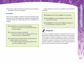 Revisión de los escritos
B. Que ordenen mejor las ideas de las oraciones, que las completen o        Corrige oralmente los errores de concordancia en las siguientes
   identiﬁquen errores de concordancia.                                  expresiones:

Actividades
                                                                              • Las tortas que vende Cheli se prepara con mucho queso.
Junto con otro compañero, corrige los errores de las siguientes expre-
siones para que las ideas queden más completas y ordenadas (cohe-             • Todo el mundo en la escuela corrieron a bailar tan pron-
rencia), de acuerdo con la observación que se hace. Escríbelas en tu            to escucharon la música.
cuaderno.
                                                                              • La población de la ciudad cercana salieron asustados de
                                                                                sus casas después de escuchar los truenos.
     • Una llamada a los comerciantes del presidente.
         • (Lo que se quiere decir es que el presidente llamó a
            los comerciantes.)
                                                                                 Ortografía
     • La casa, que es un lugar muy especial.
         • (La oración está cortada; complétala, para lo cual            Para revisar la ortografía se pueden usar diccionarios diversos, como
            escribe un verbo y un complemento.)                          generales, de sinónimos, antónimos y de dudas, a ﬁn de cotejar la
                                                                         manera como se escribió una palabra y su escritura convencional
     • Corriendo Jacinta y Manuel entraron al salón de las com-          en estos libros. Por ello, los docentes deben favorecer el uso de los
       putadoras porque ya era muy tarde.                                diccionarios y apoyar a los alumnos en su manejo. Si los textos se
         • (Las ideas se pueden ordenar mejor: quiénes entra-            escriben y editan con un procesador de textos, se podrá orientar al
           ron, cómo, a dónde, por qué.)                                 alumno acerca de cómo usar el corrector de ortografía.




                                                                                                                                                 77
 
