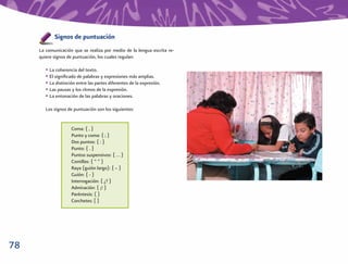 Signos de puntuación
     La comunicación que se realiza por medio de la lengua escrita re-
     quiere signos de puntuación, los cuales regulan:

        • La coherencia del texto.
        • El signiﬁcado de palabras y expresiones más amplias.
        • La distinción entre las partes diferentes de la expresión.
        • Las pausas y los ritmos de la expresión.
        • La entonación de las palabras y oraciones.

        Los signos de puntuación son los siguientes:


                     Coma: { , }
                     Punto y coma: { ; }
                     Dos puntos: { : }
                     Punto: { . }
                     Puntos suspensivos: { … }
                     Comillas: { “ ” }
                     Raya (guión largo): { – }
                     Guión: { - }
                     Interrogación: { ¿? }
                     Admiración: { ¡! }
                     Paréntesis: ( )
                     Corchetes: [ ]




78
 