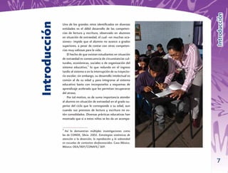 Introducción
Introducción
               Uno de los grandes retos identiﬁcados en diversas
               entidades es el débil desarrollo de las competen-
               cias de lectura y escritura, observado en alumnos
               en situación de extraedad, el cual –en muchas oca-
               siones– impide que el alumno no avance a grados
               superiores, a pesar de contar con otras competen-
               cias muy valiosas para la vida.
                   El hecho de que existan estudiantes en situación
               de extraedad es consecuencia de circunstancias cul-
               turales, económicas, sociales o de organización del
               sistema educativo,2 lo que redunda en el ingreso
               tardío al sistema o en la interrupción de su trayecto-
               ria escolar; sin embargo, su desarrollo intelectual es
               común al de su edad y para integrarse al sistema
               educativo basta con incorporarlos a esquemas de
               aprendizaje acelerado que les permitan recuperarse
               del atraso.
                   Por tal motivo, es de suma importancia atender
               al alumno en situación de extraedad en el grado su-
               perior del ciclo que le corresponde a su edad, aun
               cuando sus procesos de lectura y escritura no es-
               tén consolidados. Diversas prácticas educativas han
               mostrado que si a estos niños se les da un acompa-

               2
                 Así lo demuestran múltiples investigaciones como
               las de CONDE, Silvia. 2002. Estrategias sistémicas de
               atención a la deserción, la reprobación y la sobreedad
               en escuelas de contextos desfavorecidos. Caso México.
               México: OEA/IIEP/CONAFE/ SEP.



                                                                        7
 