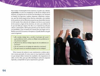 Para evaluar el desempeño de los alumnos se puede usar, además,
     el portafolio, el cual es la compilación no sólo de los trabajos de los
     alumnos, el conjunto de sus escritos (sus borradores y sus versiones
     en limpio), los ejercicios, cuadros, esquemas, reﬂexiones, resúme-
     nes, que han hecho luego de leer diversos materiales, sino también
     de los productos de los diferentes proyectos que desarrollan durante
     el ciclo escolar. Esta colección de trabajos y escritos es una muestra
     de los avances y logros de los alumnos, así como una evidencia de
     lo que aún falta por mejorar. Por ello, es un material muy útil para
     valorar su desempeño. Vale la pena permitir que los alumnos revisen
     sus portafolios y que el maestro los oriente para que hagan una re-
     ﬂexión acerca de sus avances. Al respecto, se puede diseñar una guía
     como la siguiente:

        • ¿Me costaba trabajo leer y escribir al principio del curso?,
          ¿qué problemas tenía?, ¿cómo se reﬂejan estos problemas en
          mis primeros trabajos?
        • ¿Muestran los últimos trabajos algunos de mis adelantos co-
          mo lector?
        • ¿Se ven avances en mi trabajo de redacción o escritura?
        • ¿De qué manera se maniﬁesta progreso en los trabajos?

         Otras maneras de evaluar es usar cuestionarios y realizar ejerci-
     cios o tareas puntuales. En estos casos es muy importante conside-
     rar que siempre deben revisarse los resultados o las respuestas en el
     salón, con los niños, para que ellos identiﬁquen cuál era la respuesta
     esperada y comprendan en qué se equivocaron y por qué.




94
 