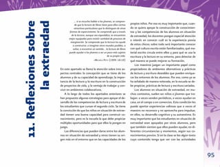 … si se escucha hablar a los jóvenes, se compren-



11. Reﬂexiones sobre
        la extraedad
                                   de que la lectura de libros tiene para ellos ciertos   propios niños. Por eso es muy importante que, cuan-
                                  atractivos particulares que la distinguen de otras      do se quiera apoyar la construcción de conocimien-
                              formas de esparcimiento. Se comprende que a través          tos y las competencias de los alumnos en situación
                                de la lectura, aunque sea esporádica, se encuentren       de extraedad, los docentes pongan especial atención
                              mejor equipados para resistir cantidad de procesos de
                                                                                          e interés en conocer cuál es la experiencia previa
                               marginación. Se comprende que la lectura los ayude
                                 a construirse, a imaginar otros mundos posibles, a       de estos chicos; sobre todo será importante conocer
                                 soñar, a encontrar un sentido… la lectura de libros      con qué cultura escrita están familiarizados, qué ma-
                              puede ayudar a los jóvenes a ser un poco más sujetos        terial escrito circula entre ellos y para qué se usa la
                                                                    de su propia vida.    escritura y la lectura en su entorno, para detectar de
                                                      –MICHÈLE PETIT (1999: 18-19)        qué manera se puede mejorar su formación.
                                                                                              Los maestros juegan un importante papel como
                       En este apartado se llama la atención sobre tres as-               propiciadores de ambientes alternativos y prácticas
                       pectos centrales: la concepción que se tiene de los                de lectura y escritura deseables que pueden enrique-
                       alumnos y de su capacidad de aprendizaje; la impor-                cer los entornos de los alumnos. Por eso, como ya se
                       tancia de la lectura y la escritura en la construcción             ha señalado de manera reiterada, en la escuela se de-
                       de proyectos de vida, y la ventaja de trabajar y con-              be propiciar, prácticas de lectura y escritura variadas.
                       vivir en ambientes colaborativos.                                      Los alumnos en situación de extraedad, en mu-
                           A lo largo de todos los apartados anteriores se                chos contextos, suelen ser niños o jóvenes que tra-
                       han propuesto algunas estrategias para apoyar el de-               bajan: a veces venden periódicos, a veces ayudan en
                       sarrollo de las competencias de lectura y escritura de             casa, en el campo o en comercios. Esta condición les
                       los estudiantes que cursan el segundo ciclo. Se tiene              puede aportar experiencias valiosas que a veces el
                       la convicción de que los niños en situación de extrae-             maestro no reconoce y no aprovecha para impulsar,
                       dad tienen una buena capacidad para construir co-                  en ellos, su desarrollo cognitivo y su autoestima. Es
                       nocimiento, pero es la escuela la que debe propiciar               muy importante que los estudiantes en situación de
                       múltiples oportunidades para que ellos la pongan en                extraedad sean apoyados por otros alumnos, pero
                       juego.                                                             que también sientan que ellos pueden ayudar, en di-
                           Las diferencias que pueden darse entre los alum-               ferentes circunstancias y momentos, según sus co-
                       nos en situación de extraedad y otros tienen su ori-               nocimientos previos. Si en la clase se lee algún texto
                       gen más en el entorno que en las capacidades de los                cuyo contenido tenga que ver con las actividades



                                                                                                                                                     95
 