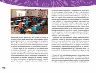 entonces se estará contribuyendo al mejoramiento de un ser huma-
                                                                               no. Las vivencias que el alumno tenga en la clase y en la escuela son
                                                                               cruciales en este sentido. La escuela es un medio idóneo para permi-
                                                                               tir a los alumnos en situación de extraedad mejorar su proyecto de
                                                                               vida. Si los maestros tienen empatía por sus estudiantes pueden ayu-
                                                                               darlos en la reformulación de sus expectativas y en su acercamiento
                                                                               a otras realidades. La lectura, por ejemplo, juega aquí un papel muy
                                                                               importante. Si en clase se leen biografías de personajes con los que
                                                                               estos niños puedan identiﬁcarse, si se leen narraciones en donde se
                                                                               plantean situaciones muy diferentes a las que estos alumnos viven
                                                                               (por ejemplo, relatos en donde no hay violencia ni maltrato, en don-
                                                                               de los personajes pueden convivir con armonía, en donde los valores
                                                                               son todo lo opuesto a los elementos negativos del entorno del alum-
                                                                               no), se puede impactar de manera positiva en la conformación de su
                                                                               imaginario y de su personalidad.
     laborales que los niños realizan fuera de la escuela, con el oﬁcio de         La escuela tiene que contrarrestar muchos imaginarios nocivos.
     sus padres o con lo que él ha visto hacer, el docente podrá pedirles      Si los niños, a través de la lectura de diversos textos, construyen
     que participen contando sus experiencias, exponiendo o explicando         héroes y maneras de vida deseables, no hay duda de que esto puede
     algo que ellos ya saben. Cualquier actividad de lectura o escritura, en   orientar la construcción de su proyecto de vida.11 De ahí la impor-
     clase, puede ser generadora de oportunidades para que los alumnos         tancia de que el maestro escoja y lea en voz alta y en la clase, textos
     en situación de extraedad externen sus conocimientos y vivencias.         cuyos contenidos puedan mejorar los imaginarios de los alumnos.
         A veces se pierde de vista que muchos de estos alumnos viven          En este sentido, el trabajo del docente en la selección de textos y en
     en condiciones difíciles; que a su corta edad han pasado ya por ex-       la animación de sus alumnos para leer (solos o con ayuda) es muy
     periencias dramáticas… y si en la escuela se mantienen los mismos
     esquemas de maltrato que ya enfrentan en el mundo de afuera, los
                                                                               11
     docentes estamos propiciando su expulsión y su fracaso escolar. Si,          Michèle Petit, en su libro Nuevos acercamientos a los jóvenes y la lectura
     por el contrario, en la escuela se les ofrece un panorama diferente,      (1999, México: FCE), menciona cómo la presencia de la lectura impacta y
     en el cual se puede aprender que la solidaridad existe, que es posible    modiﬁca los proyectos de vida de los jóvenes. También hay reportes de va-
                                                                               riadas experiencias personales en las que se menciona la enorme inﬂuencia
     la ayuda desinteresada y que puede haber otras realidades mejores,
                                                                               que un libro o una biografía tuvo en la orientación de vida de los lectores.



96
 
