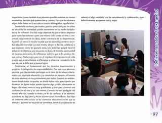Reﬂexiones sobre la extraedad
importante, como también lo es permitir que ellos mismos, en ciertos      saberes es algo cotidiano y se da naturalmente la colaboración, pues
momentos, decidan qué quieren leer y cuándo. Para que los alumnos         deﬁnitivamente se aprende más y mejor.
elijan, debe haber en la escuela un acervo bibliográﬁco signiﬁcativo.
    También la escritura, para todos, pero en particular para los niños
en situación de extraedad, puede convertirse en un medio terapéu-
tico y de reﬂexión. Escribir exige objetivar lo que se desea expresar
para otros: los lectores o para uno mismo visto como un otro. La es-
critura exige ordenar las ideas, tener conciencia de las experiencias.
Si como un ejercicio escolar se pide que los alumnos cuenten o escri-
ban algunas vivencias (ya sean tristes, alegres o de vida cotidiana) o
que expresen cómo les gustaría estar, esta actividad exigirá hacer el
esfuerzo de objetivar una situación, es decir, de tener la oportunidad
de hacerse consciente, de reﬂexionar sobre lo que se ha vivido o de-
sea vivirse. Nada mejor para ser el impulsor de un proyecto de vida
propio que acostumbrarse a reﬂexionar y a hacerse consciente de lo
que se vive y de lo que se quiere lograr.
    Finalmente, es fundamental que los docentes experimenten y
propicien la delegación de responsabilidades. Dar voz a sus alumnos,
permitir que ellos también participen en la toma de decisiones relacio-
nadas con su propia educación y se conviertan en apoyos, en tutores
de otros alumnos, es muy estimulante para todos. Convivir en ambien-
tes en donde todos se ayudan, en donde todos están preocupados por
los otros, en donde todos pueden aportar algo y están interesados en
llegar a la misma meta es muy gratiﬁcante y sirve para construir una
conﬁanza en el otro y en uno mismo. Conocer no está desligado del
mundo afectivo, cuando se tiene y se les da conﬁanza a los alumnos,
cuando se les deja decir y hacer ocurren cosas maravillosas. Este tipo
de ambiente debe existir en los contextos educativos en los que se
atiende a alumnos en situación de extraedad, donde la socialización de



                                                                                                                                                 97
 
