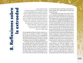 8. Reﬂexiones sobre
       la extraedad
                                                          ¿Cómo se vuelve uno lector?     le corresponde generar ambientes y situaciones en
                           […] Cuando se ha nacido en un medio pobre, aun cuando          donde puedan tener oportunidades variadas para
                          se haya recibido alfabetización, los obstáculos, los tabúes,    ponerla en juego.
                        pueden ser múltiples: pocos libros en el hogar, la idea de que        Las diferencias que pueden darse entre los alum-
                         eso no es para uno, la preferencia que se les da a las activi-   nos en situación de extraedad y otros tienen su ori-
                      dades de grupo sobre estos placeres “egoístas”, las dudas res-      gen más en el entorno social que en las capacidades
                      pecto a la “utilidad” de esta actividad, la diﬁcultad de acceso     de los propios niños. Por eso es muy importante co-
                      al lenguaje narrativo, todo puede unirse para disuadirlo a uno      nocer cuáles son las experiencias previas que tienen
                           de leer. A esto se agrega que, si se trata de un muchacho,     estos alumnos en relación con las competencias que
                             los amigos ponen un estigma sobre el que practica esta       se tratan de desarrollar. Si el maestro conoce cuál es
                                   actividad “afeminada”, “burguesa”, que para ellos      el entorno letrado del niño joven, cuál es la cultura
                                     se asocia con el trabajo escolar. Sin embargo, los   escrita con la que está familiarizado (qué material
                                         determinismos sociales no son absolutos […]      escrito circula y para qué se usan la escritura y la lec-
                                                         –MICHÈLE PETIT (1999, p. 144)    tura) y detecta que éste no es el más adecuado para
                                                                                          construir conocimientos sobre la lengua escrita, en-
                      En este apartado se llama la atención sobre tres as-                tonces deberá diseñar situaciones de aprendizaje en
                      pectos que se consideran centrales: la concepción                   donde se tenga que realizar prácticas de lectura y
                      que se tiene de los alumnos y de su capacidad de                    escritura deseables que pueden enriquecer las cons-
                      aprendizaje; la importancia de la lectura y la escritura            trucciones de los alumnos. Por eso, como ya se ha
                      en la construcción de proyectos de vida, y la ventaja               señalado de manera reiterada, se debe propiciar, en
                      de trabajar y convivir en ambientes colaborativos.                  la escuela, prácticas de lectura y escritura variadas.
                         A lo largo de todos los apartados anteriores se                      Los alumnos en situación de extraedad, en mu-
                      han realizado reﬂexiones sobre qué se puede hacer                   chos contextos, son niños que trabajan: a veces
                      para desarrollar las competencias de lectura y escri-               vendiendo periódicos, a veces ayudando en casa,
                      tura de los alumnos del tercer ciclo. Detrás de las                 en el campo o en comercios. Esta condición les pue-
                      diversas propuestas está la concepción de que to-                   de aportar experiencias valiosas que el maestro no
                      dos ellos, incluyendo los que están en situación de                 siempre reconoce y aprovecha para impulsar, en
                      extraedad, tienen una buena capacidad para cons-                    ellos, un buen desarrollo cognitivo y la formación
                      truir conocimiento y de que es a la escuela a la que                de una autoestima sana. Es muy importante que los



                                                                                                                                                      105
 