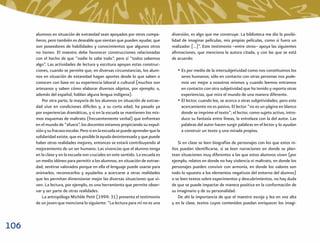 alumnos en situación de extraedad sean apoyados por otros compa-            diversión, es algo que me construye. La biblioteca me dio la posibi-
      ñeros, pero también es deseable que sientan que pueden ayudar, que          lidad de imaginar películas, mis propias películas, como si fuera un
      son poseedores de habilidades y conocimientos que algunos otros             realizador […]”. Este testimonio –entre otros– apoya las siguientes
      no tienen. El maestro debe favorecer construcciones relacionadas            aﬁrmaciones, que menciona la autora citada, y con las que se está
      con el hecho de que “nadie lo sabe todo”, pero sí “todos sabemos            de acuerdo:
      algo”. Las actividades de lectura y escritura apoyan estas construc-
      ciones, cuando se permite que, en diversas circunstancias, los alum-           • Es por medio de la intersubjetividad como nos constituimos los
      nos en situación de extaredad hagan aportes desde lo que saben o                 seres humanos; sólo en contacto con otras personas nos pode-
      conocen con base en su experiencia laboral o cultural (muchos son                mos ver mejor a nosotros mismos y cuando leemos entramos
      artesanos y saben cómo elaborar diversos objetos, por ejemplo; o,                en contacto con otra subjetividad que ha tenido y reporta otras
      además del español, hablan alguna lengua indígena).                              experiencias, que mira el mundo de una manera diferente.
          Por otra parte, la mayoría de los alumnos en situación de extrae-          • El lector, cuando lee, se acerca a otras subjetividades, pero este
      dad vive en condiciones difíciles y, a su corta edad, ha pasado ya               acercamiento no es pasivo. El lector “no es un página en blanco
      por experiencias dramáticas, y si en la escuela se mantienen los mis-            donde se imprime el texto”; el lector, como sujeto activo, intro-
      mos esquemas de maltrato (frecuentemente verbal) que enfrentan                   duce su fantasía entre líneas, la entrelaza con la del autor. Las
      en el mundo de “afuera”, los docentes estamos propiciando su expul-              palabras del autor hacen surgir palabras en el lector y lo ayudan
      sión y su fracaso escolar. Pero si en la escuela se puede aprender que la        a construir un texto y una mirada propios.
      solidaridad existe, que es posible la ayuda desinteresada y que puede
      haber otras realidades mejores, entonces se estará contribuyendo al             Si en clase se leen biografías de personajes con los que estos ni-
      mejoramiento de un ser humano. Las vivencias que el alumno tenga            ños puedan identiﬁcarse, si se leen narraciones en donde se plan-
      en la clase y en la escuela son cruciales en este sentido. La escuela es    tean situaciones muy diferentes a las que estos alumnos viven (por
      un medio idóneo para permitir a los alumnos, en situación de extrae-        ejemplo, relatos en donde no hay violencia ni maltrato, en donde los
      dad, sentirse valorados porque en ella el lenguaje puede usarse para        personajes pueden convivir con armonía, en donde los valores son
      animarlos, reconocerlos y ayudarlos a acercarse a otras realidades          todo lo opuesto a los elementos negativos del entorno del alumno)
      que les permitan dimensionar mejor las diversas situaciones que vi-         o se leen textos sobre experimentos y descubrimientos, no hay duda
      ven. La lectura, por ejemplo, es una herramienta que permite obser-         de que se puede impactar de manera positiva en la conformación de
      var y ser parte de otras realidades.                                        su imaginario y de su personalidad.
          La antropóloga Michèle Petit (1999: 31) presenta el testimonio              De ahí la importancia de que el maestro escoja y lea en voz alta
      de un joven que menciona lo siguiente: “La lectura para mí no es una        y en la clase, textos cuyos contenidos puedan enriquecer los imagi-



106
 