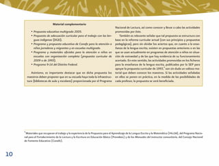 Material complementario
                                                                                   Nacional de Lectura, así como conocer y llevar a cabo las actividades
            • Propuesta educativa multigrado 2005.                                 promovidas por éste.
            • Propuesta de adecuación curricular para el trabajo con las len-          También es relevante señalar que tal propuesta se estructura con
              guas indígenas (DGEI).                                               base en la reforma curricular actual (con sus principios y propuestas
            • Programa y propuesta educativa de Conafe para la atención a          pedagógicas), pero sin olvidar los aciertos que, en cuanto a la ense-
              niños jornaleros y migrantes y en escuelas multigrado.               ñanza de la lengua escrita, existen en propuestas anteriores o en las
            • Programa y materiales oﬁciales para la atención a niños en           que se usan actualmente en programas de atención a niños en situa-
              escuelas con organización completa (propuesta curricular de          ción de extraedad y de las que hay evidencia de su funcionamiento
              2009 o de 1993).                                                     acertado. En este sentido, las actividades promovidas en los ﬁcheros
            • Programa 9-14 del Distrito Federal.                                  para la enseñanza de la lengua escrita, publicados por la SEP para
                                                                                   apoyar la propuesta curricular de 1993,4 son sin duda un valioso ma-
            Asimismo, es importante destacar que en dicha propuesta los            terial que deben conocer los maestros. Si las actividades señaladas
         maestros deben proponer que en su escuela haya toda la infraestruc-       en ellos se ponen en práctica, en la medida de las posibilidades de
         tura (bibliotecas de aula y escolares) proporcionada por el Programa      cada profesor, la propuesta se verá beneﬁciada.




     4
      Materiales que recuperan el trabajo y la experiencia de la Propuesta para el Aprendizaje de la Lengua Escrita y la Matemática (PALEM), del Programa Nacio-
     nal para el Fortalecimiento de la Lectura y la Escritura en Educación Básica (Pronalees) y de los Manuales del instructor comunitario, del Consejo Nacional
     de Fomento Educativo (Conafe).



10
 