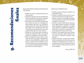 9. Recomendaciones
            ﬁnales
                     Apoyar el desarrollo de competencias letradas impli-     Sabemos que se alfabetiza mejor:
                     ca lo siguiente:
                                                                              • Cuando se permite interpretar y producir una
                        • Trabajar con textos y situaciones de lectura y       diversidad de textos.
                          escritura reales.                                   • Cuando se estimulan diversos tipos de situa-
                        • Analizar los contextos en los que se producen los    ciones de interacción con la lengua escrita.
                          textos para identiﬁcar sus funciones, sus propó-    • Cuando se enfrenta la diversidad de propósi-
                          sitos, los intereses y la ideología del emisor.       tos comunicativos y de situaciones funcionales
                        • Desarrollar en el aula prácticas letradas autén-      vinculadas con la escritura.
                          ticas: escribir una carta con un propósito de-      • Cuando se conoce la diversidad de problemas
                          ﬁnido (solicitar algo, hacer una reclamación,         que se deben enfrentar al producir un mensaje
                          etcétera); buscar en internet información para        escrito (problemas de graﬁcación, de organi-
                          visitar algún museo, comparar dos o tres noti-        zación espacial, de ortografía de palabras, de
                          cias para tener una mejor idea de lo que ocurrió      puntuación, de selección y organización lexi-
                          en determinado lugar, entre otras acciones.           cal, de organización textual, entre otros).
                        • Trabajar con varios textos para contrastar la       • Cuando se crean espacios para asumir diversas
                          información contenida en ellos, con la idea de        posiciones enunciativas delante del texto (au-
                          aprender a no quedarse con una sola opinión.          tor, corrector, comentarista, evaluador, actor,
                        • Buscar inconsistencias en los textos y a des-         etcétera).
                          cubrir las mentiras y posibles manipulaciones.      • Cuando, ﬁnalmente, se asume que la diversi-
                          Valorar las fuentes (identiﬁcar quiénes son los       dad de las experiencias de los alumnos permite
                          emisores y saber, tanto si son expertos o no en       enriquecer la interpretación de un texto […];
                          el tema que tratan, como a qué grupo pertene-         cuando asumimos que los niños piensan acerca
                          cen y qué tipo de ideología apoya sus textos)         de la escritura (y no todos piensan lo mismo al
                          para no hacer una lectura ingenua.                    mismo tiempo).

                                                                                                           FERREIRO, 2001: 85.




                                                                                                                                  109
 