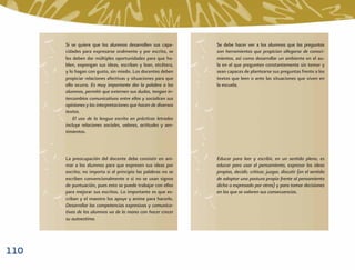 Si se quiere que los alumnos desarrollen sus capa-       Se debe hacer ver a los alumnos que las preguntas
      cidades para expresarse oralmente y por escrito, se      son herramientas que propician allegarse de conoci-
      les deben dar múltiples oportunidades para que ha-       mientos, así como desarrollar un ambiente en el au-
      blen, expongan sus ideas, escriban y lean, etcétera,     la en el que pregunten constantemente sin temor y
      y lo hagan con gusto, sin miedo. Los docentes deben      sean capaces de plantearse sus preguntas frente a los
      propiciar relaciones afectivas y situaciones para que    textos que leen o ante las situaciones que viven en
      ello ocurra. Es muy importante dar la palabra a los      la escuela.
      alumnos, permitir que externen sus dudas, tengan in-
      tercambios comunicativos entre ellos y socialicen sus
      opiniones y las interpretaciones que hacen de diversos
      textos.
          El uso de la lengua escrita en prácticas letradas
      incluye relaciones sociales, valores, actitudes y sen-
      timientos.



      La preocupación del docente debe consistir en ani-       Educar para leer y escribir, en un sentido pleno, es
      mar a los alumnos para que expresen sus ideas por        educar para usar el pensamiento, expresar las ideas
      escrito; no importa si al principio las palabras no se   propias, decidir, criticar, juzgar, discutir (en el sentido
      escriben convencionalmente o si no se usan signos        de adoptar una postura propia frente al pensamiento
      de puntuación, pues esto se puede trabajar con ellos     dicho o expresado por otros) y para tomar decisiones
      para mejorar sus escritos. Lo importante es que es-      en las que se valoren sus consecuencias.
      criban y el maestro los apoye y anime para hacerlo.
      Desarrollar las competencias expresivas y comunica-
      tivas de los alumnos va de la mano con hacer crecer
      su autoestima.




110
 