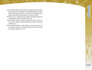 Bibliografía
Unesco (1990). Declaración mundial sobre educación para todos y
   marco de acción para satisfacer las necesidades básicas de apren-
   dizaje. Información obtenida en http://www.cndna.gov.ve/In-
   ternacionales/EducacionparaTodos. 3 de enero de 2007.
Van Dijk, Teun A. y Walter Kintsch (1983). Strategies of discourse
   comprehension. Nueva York: Academic Press.
Ynclán, Gabriela (comp.). (1997). Una historia sin ﬁn. Crear y re-
   crear textos. México: Fundación SNTE para la Cultura del Maes-
   tro Mexicano.
Zavala, Virginia (2009). “La literacidad o lo que la gente hace con
   la lectura y la escritura”, en Cassany Daniel y otros. Para ser letra-
   dos. España: Paidós, pp. 13-35.




                                                                            113
 