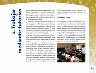 1. Trabajar
mediante tutorías
                    Parte medular de la propuesta para favorecer el de-      Desde el punto de vista afectivo, cognitivo y de
                    sarrollo de aprendizajes y competencias de lectura       tiempo, siempre es mejor aprender junto con otros
                    y escritura de los alumnos que están en situación de     que intentarlo solo.
                    extraedad o de los que empiezan a presentar algu-
                    nas diﬁcultades con el manejo de la lengua escrita es    ¿Qué es un tutor?
                    el trabajo mediante tutorías.
                        En México, en diversos contextos educativos, es      Un tutor es una persona que brinda apoyo a otra
                    frecuente encontrar grupos con más de 20 alum-           para que esta última mejore su desempeño en algo
                    nos atendidos por un solo profesor; a su vez, en los     o aprenda mejor una enseñanza. En una tutoría se
                    altamente marginados predomina la modalidad de           propicia un aprendizaje entre amigos: personas dis-
                    atención educativa multigrado (es decir, un único        puestas a colaborar, uno atendiendo y el otro orien-
                    maestro atiende a niños que cursan de primero a          tando, para realizar juntos un trabajo. Lo importante
                    sexto grados de la educación primaria).                  es que cualquiera que sepa exponer un tema pueda
                        En tales situaciones es muy útil, desde el punto     ayudar a otro que no sabe algo o que sabe un po-
                    de vista de una pedagogía constructivista sociocul-      co menos. Un tutor generalmente conoce más de lo
                    tural, aprovechar los recursos humanos que están         que se necesita aprender o hacer, por lo cual puede
                    en el entorno para apoyar el aprendizaje de algunos      ayudar a otra persona que desea aprender. El tutor
                    alumnos.                                                 proporciona un apoyo individualizado.
                        Ser apoyado por otros en los procesos de apren-
                    dizaje, construcción y desarrollo de competencias
                    es algo invaluable y ha favorecido desde siempre el
                    desarrollo de lo que se llama humanidad. El proce-
                    so de socialización implica que, a veces, alguien nos
                    apoya o que nosotros apoyamos. En dichos proce-
                    sos de apoyo y socialización, ambos participantes
                    aprenden y se desarrollan. El tutor reaﬁrma lo que
                    sabe y tiene oportunidad de mejorar su desempeño en
                    la medida en que ayuda a otro u otros a aprender y a
                    desarrollar competencias en las que él es más experto.



                                                                                                                                     11
 