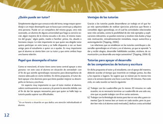 ¿Quién puede ser tutor?                                                    Ventajas de las tutorías
     Simplemente alguien que conozca más del tema, tenga mayor apren-           Gracias a las tutorías puede desarrollarse un trabajo en el que ha-
     dizaje o un mejor desempeño que se busca que construya y adquiera          ya más oportunidades de realizar ejercicios prácticos que lleven a
     otra persona. Puede ser un compañero del mismo grupo, otro más             consolidar algún aprendizaje, en el cual las actividades relacionadas
     avanzado, un alumno de alguna universidad que haga su servicio so-         sean más variadas, exista la posibilidad de dar más ejemplos y expli-
     cial, algún maestro de la misma escuela o de otra, el mismo maes-          caciones relevantes, se puedan externar y resolver más dudas y haya
     tro del grupo,5 algún padre, madre o familiar: primo, tío, abuelo o        más motivación, retroalimentación inmediata, mayor autocrítica y
     hermano mayor. Lo más importante es que quien sea elegido tutor            autorregulación (Topping, 2006).
     quiera participar en esta tarea y se halle dispuesto a ser un buen             Las relaciones que se establecen en las tutorías contribuyen a de-
     amigo para el estudiante a quien va a ayudar. Es muy importante            sarrollar aprendizajes en el tutor y en el alumno, ya que se aprende “a
     que el alumno se sienta bien con su tutor y que entre ambos haya           dar y recibir elogios, desarrollar habilidades sociales, etcétera, de co-
     una buena relación.                                                        municación y se desarrolla una mejor autoestima” (Topping, 2006: 8).

     Papel que desempeña el tutor                                               Tutorías para apoyar el desarrollo
                                                                                de las competencias de lectura y escritura
     Como se mencionó, el tutor tiene como tarea central apoyar a otra
     persona –en este caso el alumno en situación de extraedad– con             En dicha propuesta el tutor y el estudiante, con el apoyo del maestro,
     el ﬁn de que asimile aprendizajes necesarios para desempeñarse de          deberán acordar el tiempo que invertirán en trabajar juntos, los días
     manera adecuada en cierto ámbito. En dicha propuesta, el tutor de-         y los espacios o lugares. Se sugiere que se reúnan por lo menos tres
     berá apoyar a los alumnos para que éstos puedan mejorar su desem-          veces a la semana durante una hora o una hora 30 minutos. Para este
     peño en lectura y escritura.                                               ciclo, en cada reunión se hará lo siguiente:
         Un aspecto muy importante es que el tutor motive al alumno,
     valore continuamente sus avances y le preste la atención debida, con       a) Trabajar con los cuadernillos por lo menos 20 minutos en cada
     el ﬁn de dar los apoyos necesarios para que quien se halle bajo su            ocasión; no es necesario terminar un cuadernillo de una sola vez,
     tutoría pueda superar sus diﬁcultades.                                        sino que se puede trabajar con él en varias sesiones.
                                                                                b) Trabajar con la Antología de textos para leer en voz alta y para co-
     5                                                                             mentar (por lo menos leer un texto en cada sesión; pero se pue-
      En un horario o situación en que dedica una atención individualizada al
                                                                                   den leer más si el alumno está motivado); dedicar a esta actividad
     alumno.



12
 