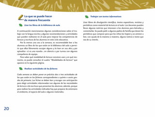 Lo que se puede hacer                                                  Trabajar con textos informativos
             de manera frecuente
                                                                            Usar libros de divulgación cientíﬁca, textos expositivos, revistas y
             Usar los libros de la biblioteca de aula                       periódicos como material de lectura en el aula. Los docentes pueden
                                                                            llevar algunas noticias que interesen a los alumnos para leérselas y
     A continuación mencionamos algunas consideraciones sobre el tra-       comentarlas. Se puede pedir a algunos padres de familia que donen los
     bajo con la lengua escrita y algunas recomendaciones y actividades     periódicos que compran para que los niños los hojeen y se animen a
     que pueden realizarse en el aula para mejorar las competencias de      leer, con ayuda de la maestra o maestro, alguna noticia o texto que
     lectura y escritura de los alumnos en este ciclo educativo.            sea de su interés.
         Por lo menos una vez a la semana, es recomendable leer a los
     alumnos un libro de los que están en la biblioteca del aula o permi-
     tir que ellos libremente escojan alguno y lo lean en voz alta y por
     episodios –si es una novela–, en silencio o por turnos con algunos
     compañeros de equipo.
         Para saber qué modalidad de lectura conviene usar y en qué mo-
     mento, se puede consultar el cuadro “Modalidades de lectura” que
     aparece en la siguiente página.

             Realizar actividades de los ﬁcheros

     Cada semana se deben poner en práctica dos o tres actividades de
     las que están en los ﬁcheros correspondientes a quinto o sexto gra-
     dos de primaria. Las ﬁchas se deben leer y escoger con anticipación
     para elegir actividades relacionadas con algunas de las necesidades
     de lectura o de escritura que presentan los alumnos; además, porque
     para realizar las actividades indicadas hay que preparar de antemano
     el ambiente, el espacio del aula o algunos materiales.




20
 
