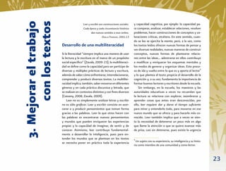 con los textos
3. Mejorar el trabajo
                                         Leer y escribir son construcciones sociales.   y capacidad cognitiva, por ejmplo: la capacidad pa-
                                         Cada época y cada circunstancia histórica      ra comparar, analizar, establecer relaciones, resolver
                                                 dan nuevos sentidos a esos verbos.     problemas, hacer construcciones de conceptos y va-
                                                           –EMILIA FERREIRO, 2001:13    loraciones críticas, etcétera. En este sentido, cuan-
                                                                                        do se lee se ejercita la mente; pero, a la vez, como
                        Desarrollo de una multiliteracidad                              los textos leídos ofrecen nuevas formas de pensar y
                                                                                        ver diversas realidades, nuevas maneras de construir
                        Si la literacidad “siempre implica una manera de usar           conceptos, nuevas formas de plantearse relacio-
                        la lectura y la escritura en el marco de un propósito           nes entre las ideas... adentrarse en ellos contribuye
                        social especíﬁco” (Zavala, 2009: 23), la multiliteraci-         a modiﬁcar y enriquecer los esquemas mentales y
                        dad se deﬁne como la capacidad para ser partícipe de            los modos de generar y organizar ideas. Este proce-
                        diversas y múltiples prácticas de lectura y escritura,          so de ida y vuelta entre lo que es y aporta el lector6
                        además de saber cómo enfrentarse, interrelacionarse,            y lo que plantea el texto propicia el desarrollo de la
                        comprender y producir diversos textos. La multilite-            cognición y, a su vez, fundamenta la importancia de
                        racidad implica, también, saber moverse en diferentes           formar buenos lectores y escritores desde la escuela.
                        géneros y en cada práctica discursiva y letrada, que                Sin embargo, en la escuela, los maestros y las
                        se realizan en contextos distintos y con ﬁnes diversos          autoridades educativas a veces no recuerdan que
                        (Cassany, 2008; Zavala, 2009).                                  la lectura se relaciona con explorar, asombrarse y
                            Leer no es simplemente oralizar letras y escribir           aprender cosas que antes eran desconocidas; por
                        no es sólo graﬁcar. Leer y escribir consiste en acer-           ello, leer requiere dar y darse el tiempo suﬁciente
                        carse a y producir pensamientos que toman forma                 para mirar y entenderlo todo, para moverse en ese
                        gracias a las palabras. Leer lo que otros hacen con             nuevo mundo que se ofrece y para hacerlo más co-
                        las palabras es encontrarse nuevos pensamientos                 nocido. Leer también implica que a veces se sien-
                        y mundos que pueden enriquecer las experiencias                 ta la necesidad de detenerse un poco más en algo
                        propias y la capacidad de imaginar, de sentir y de              que llame la atención o que se quiera avanzar más
                        conocer. Asimismo, leer contribuye fundamental-                 de prisa, casi sin detenerse, pues existe la urgencia
                        mente a desarrollar la inteligencia, pues para en-
                        tender los mundos que se plantean en los textos                 6
                                                                                          Un sujeto con su experiencia, su inteligencia y su histo-
                        se necesita poner en práctica toda la experiencia
                                                                                        ria como miembro de una comunidad y como lector.



                                                                                                                                                      23
 