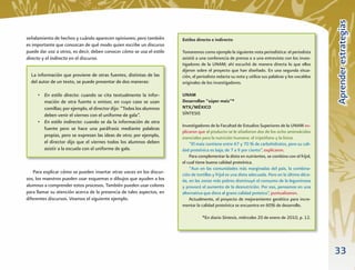 Aprender estrategias
señalamiento de hechos y cuándo aparecen opiniones; pero también       Estilos directo e indirecto
es importante que conozcan de qué modo quien escribe un discurso
puede dar voz a otros, es decir, deben conocer cómo se usa el estilo   Tomaremos como ejemplo la siguiente nota periodística: el periodista
directo y el indirecto en el discurso.                                 asistió a una conferencia de prensa o a una entrevista con los inves-
                                                                       tigadores de la UNAM; ahí escuchó de manera directa lo que ellos
                                                                       dijeron sobre el proyecto que han diseñado. En una segunda situa-
  La información que proviene de otras fuentes, distintas de las       ción, el periodista redacta su nota y utiliza sus palabras y los vocablos
  del autor de un texto, se puede presentar de dos maneras:            originales de los investigadores.

     • En estilo directo: cuando se cita textualmente la infor-        UNAM
       mación de otra fuente o emisor, en cuyo caso se usan            Desarrollan “súper maíz”*
       comillas; por ejemplo, el director dijo: “Todos los alumnos     NTX/MÉXICO
       deben venir el viernes con el uniforme de gala”.                SÍNTESIS
     • En estilo indirecto: cuando se da la información de otra
                                                                       Investigadores de la Facultad de Estudios Superiores de la UNAM ex-
       fuente pero se hace una paráfrasis mediante palabras
                                                                       plicaron que al producto se le añadieron dos de los ocho aminoácidos
       propias, pero se expresan las ideas de otro; por ejemplo,       esenciales para la nutrición humana: el triptófano y la lisina.
       el director dijo que el viernes todos los alumnos deben             “El maíz contiene entre 67 y 70 % de carbohidratos, pero su cali-
       asistir a la escuela con el uniforme de gala.                   dad proteínica es baja; de 7 a 9 por ciento”, explicaron.
                                                                           Para complementar la dieta en nutrientes, se combina con el frijol,
                                                                       el cual tiene buena calidad proteínica.
                                                                           “Aun en las comunidades más marginadas del país, la combina-
    Para explicar cómo se pueden insertar otras voces en los discur-   ción de tortillas y frijol es una dieta adecuada. Pero en la última déca-
sos, los maestros pueden usar esquemas o dibujos que ayuden a los      da, en las zonas más pobres disminuyó el consumo de la leguminosa
alumnos a comprender estos procesos. También pueden usar colores       y provocó el aumento de la desnutrición. Por eso, pensamos en una
para llamar su atención acerca de la presencia de tales aspectos, en   alternativa que diera al grano calidad proteica”, puntualizaron.
diferentes discursos. Veamos el siguiente ejemplo.                         Actualmente, el proyecto de mejoramiento genético para incre-
                                                                       mentar la calidad proteínica se encuentra en 60% de desarrollo.

                                                                                  *En diario Síntesis, miércoles 20 de enero de 2010, p. 12.




                                                                                                                                                   33
 