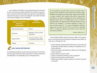 Aprender estrategias
   Leer y explorar el periódico es muy importante para los alumnos         En la red podemos consultar datos veraces de muchas investi-
de este ciclo, para que puedan identiﬁcar los modos de comunica-           gaciones serias, periódicos con las noticias más recientes, mapas
ción o estructuras discursivas básicas que aparecen en los diferentes      detallados de cualquier parte del mundo, referencias de hoteles
tipos de texto para que sepan qué preguntas se les deben formular          y museos, etcétera. Pero también están allí las instrucciones
con la idea de trabajar con sus contenidos.                                para fabricar una bomba, propaganda de sectas, panﬂetos que
                                                Géneros                    deﬁenden que el sida es un castigo divino o que no existió el
          Modos o estructuras                 periodísticos                genocidio judío en la Segunda Guerra Mundial. Internet mezcla
              básicas de                                                   mentiras con verdades. […] Internet reproduce lo mejor y lo
            comunicación                                                   peor de todos nosotros […] La escasa investigación existente
                                                                           sugiere que los chicos de hoy “leen en internet sin capacidad
        Narración/descripción.         Noticia.                            crítica” […] Asumen, ¡ingenuos!, que todo es cierto y que todo
                                                                           tiene buena intención…
                                       Reportaje, crónica y reseña                                                    Cassany, 2008: 90, 93.
        Exposición.
                                       descriptiva.

                                       Artículo de opinión, colum-          Francina Martí (2009; citada por Cassany, 2009: 212) propone
        Argumentación.                                                   que es conveniente hacerse las siguientes preguntas, para valorar un
                                       na, editorial y reseña crítica.
                                                                         texto que se obtenga de la red:
        Diálogo.                       Entrevista.
                                                                            • ¿A qué intereses responde dicha información y esta manera de
                                                                              presentarla? Se debe analizar la audiencia, el propósito y la co-
        Leer textos de internet                                               bertura del texto.
                                                                            • ¿Cuál es la fuente y qué beneﬁcio se obtiene con la divulgación
Es deseable que desde la escuela se den herramientas a los alumnos            de este material?
para que sepan valorar los textos aparecidos en internet, además de         • ¿Qué se destaca y qué se omite?
acompañarlos en sus búsquedas y en sus interpretaciones.                    • ¿Cómo se presenta el material y cómo se organiza?
                                                                            • ¿Cuál es el contexto de esa información?
                                                                            • ¿Quién está excluido?, ¿quién no aparece en el texto?, ¿por qué
                                                                              se excluye?



                                                                                                                                                  35
 