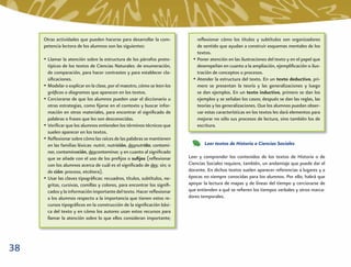 Otras actividades que pueden hacerse para desarrollar la com-            reﬂexionar cómo los títulos y subtítulos son organizadores
     petencia lectora de los alumnos son las siguientes:                      de sentido que ayudan a construir esquemas mentales de los
                                                                              textos.
     • Llamar la atención sobre la estructura de los párrafos proto-        • Poner atención en las ilustraciones del texto y en el papel que
       típicos de los textos de Ciencias Naturales: de enumeración,           desempeñan en cuanto a la ampliación, ejempliﬁcación o ilus-
       de comparación, para hacer contrastes y para establecer cla-           tración de conceptos o procesos.
       siﬁcaciones.                                                         • Atender la estructura del texto. En un texto deductivo, pri-
     • Modelar o explicar en la clase, por el maestro, cómo se leen los       mero se presentan la teoría y las generalizaciones y luego
       gráﬁcos o diagramas que aparecen en los textos.                        se dan ejemplos. En un texto inductivo, primero se dan los
     • Cerciorarse de que los alumnos pueden usar el diccionario u            ejemplos y se señalan los casos; después se dan las reglas, las
       otras estrategias, como ﬁjarse en el contexto y buscar infor-          teorías y las generalizaciones. Que los alumnos puedan obser-
       mación en otros materiales, para encontrar el signiﬁcado de            var estas características en los textos les dará elementos para
       palabras o frases que les son desconocidas.                            mejorar no sólo sus procesos de lectura, sino también los de
     • Veriﬁcar que los alumnos entienden los términos técnicos que           escritura.
       suelen aparecer en los textos.
     • Reﬂexionar sobre cómo las raíces de las palabras se mantienen
       en las familias léxicas: nutrir, nutrición, desnutrido; contami-          Leer textos de Historia o Ciencias Sociales
       nar, contaminación, descontaminar, y en cuanto al signiﬁcado
       que se añade con el uso de los preﬁjos o suﬁjos (reﬂexionar        Leer y comprender los contenidos de los textos de Historia o de
       con los alumnos acerca de cuál es el signiﬁcado de des: sin; o     Ciencias Sociales requiere, también, un andamiaje que puede dar el
       de ción: proceso, etcétera).                                       docente. En dichos textos suelen aparecer referencias a lugares y a
     • Usar las claves tipográﬁcas: recuadros, títulos, subtítulos, ne-   épocas no siempre conocidas para los alumnos. Por ello, habrá que
       gritas, cursivas, comillas y colores, para encontrar los signiﬁ-   apoyar la lectura de mapas y de líneas del tiempo y cerciorarse de
       cados y la información importante del texto. Hacer reﬂexionar      que entienden a qué se reﬁeren los tiempos verbales y otros marca-
       a los alumnos respecto a la importancia que tienen estos re-       dores temporales.
       cursos tipográﬁcos en la construcción de la signiﬁcación bási-
       ca del texto y en cómo los autores usan estos recursos para
       llamar la atención sobre lo que ellos consideran importante;




38
 