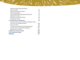 Aprender a escribir a partir de la lectura
    de textos modelo                                                   64
    El proceso de escritura y sus fases                                72
    Adecuación pragmática                                              74
    La generación de ideas y la planeación de los textos               74
    Redacción de los textos                                            75
    Para animar a escribir a los alumnos                               90
    Revisión de los escritos                                           91
7. La evaluación y la metacognición                                    99
    Importancia de las rúbricas o las listas de cotejo para revisar
    los escritos o las actividades de lectura                         100
    Qué es una rúbrica                                                100
    Las rúbricas como herramientas de trabajo cotidiano               100
    El uso de rúbricas y el desarrollo metacognitivo                  101
    Qué debe tener una rúbrica                                        101
8. Reﬂexiones sobre la extraedad                                      105
9. Recomendaciones ﬁnales                                             109
Bibliografía                                                          111
 