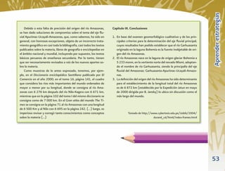 Aprender estrategias
    Debido a esta falta de precisión del origen del río Amazonas,      Capítulo IX. Conclusiones
se han dado soluciones de compromiso sobre el tema del eje ﬂu-
vial Apurímac-Ucayali-Amazonas, que, como sabemos, ha sido en          1. En base del examen geomorfológico cualitativo y de los prin-
general, con honrosas excepciones, objeto de un incorrecto trata-         cipales criterios para la determinación del eje ﬂuvial principal,
miento geográﬁco en casi toda la bibliografía, casi todos los textos      cuyos resultados han podido establecer que el río Garhuasanta
publicados sobre la materia, libros de geografía e enciclopedias en       originado en la laguna Bohemia es la fuente inobjetable de ori-
el ámbito nacional y mundial, incluyendo por supuesto, los textos         gen del río Amazonas.
básicos peruanos de enseñanza secundaria. Por lo tanto, tienen         2. El río Amazonas nace en la laguna de origen glaciar Bohemia a
que ser necesariamente revisados a raíz de los nuevos aportes so-         5 233 msnm, en la vertiente norte del nevado Mismi, adoptan-
bre la materia.                                                           do el nombre de río Garhuasanta, siendo la principalía del eje
    Como muestras de lo antes expresado, tenemos, por ejem-               ﬂuvial del Amazonas: Garhuasanta-Apurímac-Ucayali-Amazo-
plo, en el Diccionario enciclopédico Santillana publicado por El          nas.
Comercio en el año 2000, en el tomo 16, página 141, el cuadro          3. La deﬁnición del origen del río Amazonas ha sido determinante
que considera los ríos más importantes del mundo ordenados de             para el establecimiento de la longitud total del río Amazonas
mayor a menor por su longitud, donde se consigna al río Ama-              es de 6 872 km (establecido por la Expedición Jatun en mayo
zonas con 6 276 km después del río Nilo-Kagera con 6 671 km,              de 2000 dirigida por B. Jansky) lo ubica sin discusión como el
mientras que en la página 102 del tomo I del mismo diccionario se         más largo del mundo.
consigna como de 7 000 km. En el Gran atlas del mundo The Ti-
mes se consigna en la página 71 al río Amazonas con una longitud
de 6 500 Km y al Nilo con 6 695 en la página 242. (…) luego, es
imperioso revisar y corregir tanto conocimientos como conceptos                    Tomado de http://www.cybertesis.edu.pe/sisbib/2004/
sobre la materia (…)                                                                                 durand_cd/html/index-frames.html




                                                                                                                                              53
 