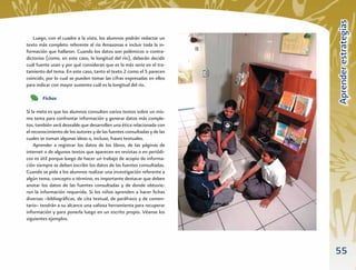 Aprender estrategias
   Luego, con el cuadro a la vista, los alumnos podrán redactar un
texto más completo referente al río Amazonas e incluir toda la in-
formación que hallaron. Cuando los datos son polémicos o contra-
dictorios (como, en este caso, la longitud del río), deberán decidir
cuál fuente usan y por qué consideran que es la más seria en el tra-
tamiento del tema. En este caso, tanto el texto 2 como el 5 parecen
coincidir, por lo cual se pueden tomar las cifras expresadas en ellos
para indicar con mayor sustento cuál es la longitud del río.

        Fichas

Si la meta es que los alumnos consulten varios textos sobre un mis-
mo tema para confrontar información y generar datos más comple-
tos, también será deseable que desarrollen una ética relacionada con
el reconocimiento de los autores y de las fuentes consultadas y de las
cuales se toman algunas ideas o, incluso, frases textuales.
    Aprender a registrar los datos de los libros, de las páginas de
internet o de algunos textos que aparecen en revistas o en periódi-
cos es útil porque luego de hacer un trabajo de acopio de informa-
ción siempre se deben escribir los datos de las fuentes consultadas.
Cuando se pida a los alumnos realizar una investigación referente a
algún tema, concepto o término, es importante destacar que deben
anotar los datos de las fuentes consultadas y de donde obtuvie-
ron la información requerida. Si los niños aprenden a hacer ﬁchas
diversas –bibliográﬁcas, de cita textual, de paráfrasis y de comen-
tario– tendrán a su alcance una valiosa herramienta para recuperar
información y para ponerla luego en un escrito propio. Véanse los
siguientes ejemplos.




                                                                         55
 