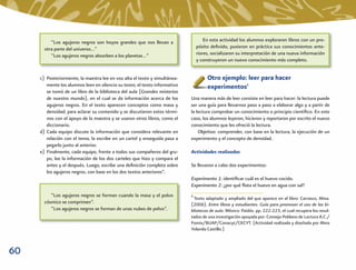 “Los agujeros negros son hoyos grandes que nos llevan a                   En esta actividad los alumnos exploraron libros con un pro-
       otra parte del universo…”                                                pósito deﬁnido, pusieron en práctica sus conocimientos ante-
          “Los agujeros negros absorben a los planetas…”                        riores, socializaron su interpretación de una nueva información
                                                                                y construyeron un nuevo conocimiento más completo.


     c) Posteriormente, la maestra lee en voz alta el texto y simultánea-            Otro ejemplo: leer para hacer
        mente los alumnos leen en silencio su texto; el texto informativo            experimentos8
        se tomó de un libro de la biblioteca del aula (Grandes misterios
        de nuestro mundo), en el cual se da información acerca de los       Una manera más de leer consiste en leer para hacer: la lectura puede
        agujeros negros. En el texto aparecen conceptos como masa y         ser una guía para llevarnos paso a paso a elaborar algo y a partir de
        densidad; para aclarar su contenido y se discutieron estos térmi-   la lectura comprobar un conocimiento o principio cientíﬁco. En este
        nos con el apoyo de la maestra y se usaron otros libros, como el    caso, los alumnos leyeron, hicieron y reportaron por escrito el nuevo
        diccionario.                                                        conocimiento que les ofreció la lectura.
     d) Cada equipo discute la información que considera relevante en           Objetivo: comprender, con base en la lectura, la ejecución de un
        relación con el tema, la escribe en un cartel y enseguida pasa a    experimento y el concepto de densidad.
        pegarlo junto al anterior.
     e) Finalmente, cada equipo, frente a todos sus compañeros del gru-     Actividades realizadas
        po, lee la información de los dos carteles que hizo y compara el
        antes y el después. Luego, escribe una deﬁnición completa sobre     Se llevaron a cabo dos experimentos:
        los agujeros negros, con base en los dos textos anteriores”.
                                                                            Experimento 1: identiﬁcar cuál es el huevo cocido.
                                                                            Experimento 2: ¿por qué ﬂota el huevo en agua con sal?
          “Los agujeros negros se forman cuando la masa y el polvo          8
                                                                             Texto adaptado y ampliado del que aparece en el libro: Carrasco, Alma.
       cósmico se comprimen”.                                               (2006). Entre libros y estudiantes. Guía para promover el uso de las bi-
          “Los agujeros negros se forman de unas nubes de polvo”.           bliotecas de aula. México: Paidós. pp. 222-223, el cual recupera los resul-
                                                                            tados de una investigación apoyada por: Consejo Poblano de Lectura A.C./
                                                                            Fomix/BUAP/Conacyt/CECYT. (Actividad realizada y diseñada por Alma
                                                                            Yolanda Castillo.)



60
 