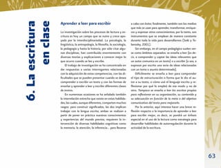 6. La escritura
       en clase
                  Aprender a leer para escribir                               a cabo con éxito; ﬁnalmente, también son los medios
                                                                              que más se usan para aprender, transformar, enrique-
                  La investigación sobre los procesos de lectura y es-        cer y expresar otros conocimientos; por lo tanto, son
                  critura es hoy un campo que se nutre y crece apo-           instrumentos que se emplean de manera constante
                  yada por la interdisciplinariedad. La psicología, la        durante toda la vida para desarrollarnos (Solé y Te-
                  lingüística, la antropología, la ﬁlosofía, la sociología,   berosky, 2001).
                  la pedagogía y hasta la historia, por sólo citar algu-          Sin embargo, en el campo pedagógico suelen ver-
                  nas disciplinas, han contribuido enormemente con            se como ámbitos separados: se enseña a leer (es de-
                  diversas teorías y explicaciones a conocer mejor lo         cir, a comprender y captar las ideas relevantes que
                  que ocurre cuando se lee y escribe.                         un autor comunica en un texto) o a escribir (o sea, a
                      El trabajo de investigación se ha concentrado en        expresar por escrito una serie de ideas relacionadas
                  dar respuestas a varias interrogantes relacionadas          con un tema o asunto determinado).
                  con la adquisición de estas competencias, con las di-           Difícilmente se enseña a leer para comprender
                  ﬁcultades que se pueden presentar cuando se desea           el tipo de estructuración o forma que le dio el au-
                  comprender o escribir un texto y con las formas de          tor a su texto, o cómo usó el lenguaje escrito y re-
                  enseñar y aprender a leer y escribir diferentes clases      ﬂexionar por qué lo empleó de ese modo y no de
                  de textos.                                                  otro. Tampoco se enseña a leer los escritos propios
                      En numerosas ocasiones se ha señalado también           para reﬂexionar en su organización, su contenido y
                  la interrelación estrecha que existe en estas habilida-     su adecuación en función de la meta o del objetivo
                  des, las cuales, aunque diferentes, comparten muchos        comunicativo del texto para mejorarlo.
                  rasgos: para construir signiﬁcados, las dos implican            Por lo anterior, aquí interesa hacer una breve re-
                  trabajar con la lengua escrita; ambas se realizan a         ﬂexión respecto a la importancia de aprender a leer
                  partir de poner en práctica nuestros conocimientos          para escribir mejor; es decir, se pondrá un énfasis
                  y experiencias del mundo previos; requieren la in-          especial en el uso de la lectura como estrategia para
                  tervención de diversas habilidades cognitivas como          desarrollar habilidades de autorregulación durante la
                  la memoria, la atención, la inferencia… para llevarse       actividad de la escritura.




                                                                                                                                       63
 