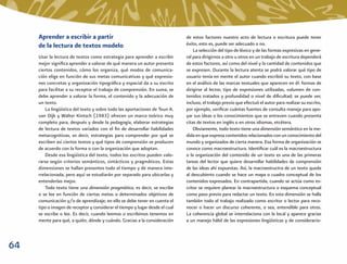 Aprender a escribir a partir                                             de estos factores nuestro acto de lectura o escritura puede tener
     de la lectura de textos modelo                                           éxito, esto es, puede ser adecuado o no.
                                                                                  La selección del tipo de léxico y de las formas expresivas en gene-
     Usar la lectura de textos como estrategia para aprender a escribir       ral para dirigirnos a otro u otros en un trabajo de escritura dependerá
     mejor signiﬁca aprender a valorar de qué manera un autor presenta        de estos factores, así como del nivel y la cantidad de contenidos que
     ciertos contenidos, cómo los organiza, qué modos de comunica-            se expresen. Durante la lectura atenta se podrá valorar qué tipo de
     ción elige en función de sus metas comunicativas y qué expresio-         usuario tenía en mente el autor cuando escribió su texto, con base
     nes concretas y organización tipográﬁca y espacial da a su escrito       en el análisis de las marcas textuales que aparecen en él: formas de
     para facilitar a su receptor el trabajo de comprensión. En suma, se      dirigirse al lector, tipo de expresiones utilizadas, volumen de con-
     debe aprender a valorar la forma, el contenido y la adecuación de        tenidos tratados y profundidad o nivel de diﬁcultad; se puede ver,
     un texto.                                                                incluso, el trabajo previo que efectuó el autor para realizar su escrito,
         La lingüística del texto y sobre todo las aportaciones de Teun A.    por ejemplo, veriﬁcar cuántas fuentes de consulta maneja para apo-
     van Dijk y Walter Kintsch (1983) ofrecen un marco teórico muy            yar sus ideas o los conocimientos que se entreven cuando presenta
     completo para, después y desde la pedagogía, elaborar estrategias        citas de textos en inglés o en otros idiomas, etcétera.
     de lectura de textos variados con el ﬁn de desarrollar habilidades           Obviamente, todo texto tiene una dimensión semántica en la me-
     metacognitivas, es decir, estrategias para comprender por qué se         dida en que expresa contenidos relacionados con un conocimiento del
     escriben así ciertos textos y qué tipos de comprensión se producen       mundo y organizados de cierta manera. Esa forma de organización se
     de acuerdo con la forma o con la organización que adoptan.               conoce como macroestructura. Identiﬁcar cuál es la macroestructura
         Desde esa lingüística del texto, todos los escritos pueden valo-     o la organización del contenido de un texto es una de las primeras
     rarse según criterios semánticos, sintácticos y pragmáticos. Estas       tareas del lector que quiere desarrollar habilidades de comprensión
     dimensiones se hallan presentes todo el tiempo y de manera inte-         de las ideas ahí expuestas. Así, la macroestructra de un texto queda
     rrelacionada, pero aquí se estudiarán por separado para ubicarlas y      al descubierto cuando se hace un mapa o cuadro conceptual de los
     entenderlas mejor.                                                       contenidos expresados. En contrapartida, cuando se actúa como es-
         Todo texto tiene una dimensión pragmática, es decir, se escribe      critor se requiere planear la macroestructura o esquema conceptual
     o se lee en función de ciertas metas o determinados objetivos de         como paso previo para redactar un texto. En esta dimensión se halla
     comunicación y/o de aprendizaje; en ello se debe tener en cuenta el      también todo el trabajo realizado como escritor o lector para reco-
     tipo o imagen de receptor y considerar el tiempo y lugar desde el cual   nocer o hacer un discurso coherente, o sea, entendible para otros.
     se escribe o lee. Es decir, cuando leemos o escribimos tenemos en        La coherencia global se interrelaciona con la local y aparece gracias
     mente para qué, a quién, dónde y cuándo. Gracias a la consideración      a un manejo hábil de las expresiones lingüísticas y de consideracio-



64
 