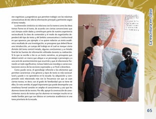 La escritura en clase
nes cognitivas y pragmáticas que permiten trabajar con las máximas
comunicativas de dar sólo la información principal y pertinente según
el tema tratado.
    La dimensión sintáctica se relaciona con la manera como las ideas
toman forma en el texto, de acuerdo con ciertas convenciones que
casi siempre están dadas y constituyen parte de nuestra experiencia
sociocultural; la clase de contenidos y el modo de organizarlos de-
penderá del tipo de texto y del ámbito comunicativo e institucional
en que aparezca, por ejemplo: si se quiere redactar un texto acadé-
mico resultado de una investigación, se presupone que deberá llevar
una introducción, un cuerpo del trabajo en el cual se marque cierta
división del tema central tratado, algunas conclusiones y un listado
ﬁnal de las fuentes de información utilizadas durante su realización.
Si lo que se escribe o lee es un texto narrativo, se presupone que
deberá existir un marco que ubique a un personaje o personajes y a
una serie de acontecimientos que ocurrirán y que al relacionarse for-
marán un todo signiﬁcativo; incluso habrá una moraleja o varias eva-
luaciones acerca de las acciones expresadas y un ﬁnal o desenlace.
    Como puede verse, el aprendizaje referente a los elementos que
permiten caracterizar a los géneros y tipos de texto es más sociocul-
tural y puede o no aprenderse en la escuela. Su adquisición y com-
prensión está relacionada más con la frecuencia con que se usan
ciertos textos; es decir, con el grado de familiaridad que se tiene de
ellos. En este sentido, el papel importante que puede desempeñar una
enseñanza formal consiste en ampliar el conocimiento y uso que los
alumnos tienen de los textos. Por ello, apoyar la construcción de cono-
cimientos acerca de textos que los alumnos no manejan mucho en su
medio familiar pero que son básicos en contextos académicos es una
tarea prioritaria de la escuela.



                                                                          65
 