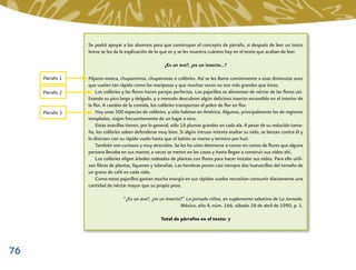 Se podrá apoyar a los alumnos para que construyan el concepto de párrafo, si después de leer un texto
                 breve se les da la explicación de lo que es y se les muestra cuántos hay en el texto que acaban de leer.

                                                        ¿Es un ave?, ¿es un insecto…?

     Párrafo 1   Pájaros-mosca, chupamirtos, chuparrosas o colibríes. Así se les llama comúnmente a esas diminutas aves
                 que vuelan tan rápido como las mariposas y que muchas veces no son más grandes que éstas.
     Párrafo 2       Los colibríes y las ﬂores hacen parejas perfectas. Los pajarillos se alimentan de néctar de las ﬂores uti-
                 lizando su pico largo y delgado, y a menudo descubren algún delicioso insecto escondido en el interior de
                 la ﬂor. A cambio de la comida, los colibríes transportan el polen de ﬂor en ﬂor.
     Párrafo 3       Hay unas 300 especies de colibríes, y sólo habitan en América. Algunos, principalmente los de regiones
                 templadas, viajan frecuentemente de un lugar a otro.
                     Estas avecillas tienen, por lo general, sólo 16 plumas grandes en cada ala. A pesar de su reducido tama-
                 ño, los colibríes saben defenderse muy bien. Si algún intruso intenta asaltar su nido, se lanzan contra él y
                 lo distraen con su rápido vuelo hasta que el ladrón se marea y termina por huir.
                     También son curiosos y muy atrevidos. Se les ha visto detenerse a comer en ramos de ﬂores que alguna
                 persona llevaba en sus manos; a veces se meten en las casas y hasta llegan a construir sus nidos ahí.
                     Los colibríes eligen árboles rodeados de plantas con ﬂores para hacer instalar sus nidos. Para ello utili-
                 zan ﬁbras de plantas, líquenes y telarañas. Las hembras ponen casi siempre dos huevecillos del tamaño de
                 un grano de café en cada nido.
                     Como estos pajarillos gastan mucha energía en sus rápidos vuelos necesitan consumir diariamente una
                 cantidad de néctar mayor que su propio peso.

                                  “¿Es un ave?, ¿es un insecto?” La jornada niños, en suplemento sabatino de La Jornada.
                                                              México, año 4, núm. 166, sábado 28 de abril de 1990, p. 1.

                                                      Total de párrafos en el texto: 7




76
 