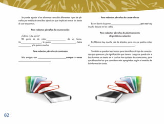 Se puede ayudar a los alumnos a escribir diferentes tipos de pá-                  Para redactar párrafos de causa-efecto
     rrafos por medio de sencillos ejercicios que implican sentar las bases
     al usar esquemas.                                                          En mi barrio la gente ______________________, por eso hay
                                                                              mucha basura en las calles.
                  Para redactar párrafos de enumeración
                                                                                          Para redactar párrafos de planteamiento
       ¿Cómo es tu perro?                                                                          de problema-solución
       Mi perro es de color_______________ de un tama-
     ño________________, le gusta ___________________, ladra                      En México hay mucha tala de árboles, pero esto se podría evitar
     __________ y lo quiero mucho.                                            si ___________________________________.

                    Para redactar párrafos de contraste                           También se pueden leer textos para identiﬁcar el tipo de conecto-
                                                                              res que aparecen y la signiﬁcación que tienen. Luego se puede dar a
       Mis amigos son ______________________aunque a veces                    los alumnos un texto en el cual se han quitado los conectores, para
     _________________________.                                               que él escriba los que considere más apropiados según el sentido de
                                                                              la información dada.




82
 