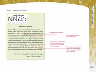La escritura en clase
Lectura y localización de conectores.




                     Qué onda con la ciencia

 El sonambulismo, o sea, caminar o hablar mientras se está dur-
 miendo, es más común de lo que se piensa, sobre todo en niños
                                                                       Conector para continuar
 menores de 12 años, ya que duermen más profundamente que              con el tema.
 los adultos. Cuando están sonámbulos se comportan como si es-                                        Conector para establecer
 tuvieran despiertos: se dirigen al baño o a la cocina sin tropezar.                                  una comparación.
 Los expertos calculan que entre 10 y 15 por ciento de los niños
 caminan ocasionalmente al estar dormidos, sin que ello signiﬁque
 algún problema físico o emocional. Se dice que los sonámbulos         Conector que se pone para
                                                                       expresar una idea opuesta
 caminan con los brazos extendidos y los ojos abiertos, pero en        a la anterior, para estable-
 realidad no ven, pues están profundamente dormidos. Sólo hay          cer un contraste.
 que despertarlos cuando estén ante algún riesgo; de lo contrario,                                    Conector que se pone para
                                                                                                      expresar una idea opuesta
 sólo hay que hablarles y convencerlos de que vuelvan a la cama.                                      a la anterior, para estable-
                                                                                                      cer un contraste.
            “Qué onda con la ciencia”. La Jornada niños, suplemento
          sabatino de La Jornada. México, D.F. Año ocho, núm. 369,
                                    sábado 2 de abril de 1994, p. 3.




                                                                                                                                     83
 