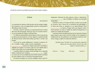 Escribe los conectores que faltan para que el texto quede completo.



                                    El chicle                                 drogenado, carbonato de calcio, glucosa, azúcar y saborizantes,
                                                                              ________________ que el sintético se elabora con derivados
                                                            Sonia Buchahin    del petróleo.
                                                                                  El chicle se extrae en la época de lluvia. Se hace una incisión
       La costumbre de masticar chicle proviene de los antiguos indíge-       en el tronco, más o menos de un centímetro de profundidad, y
       nas mexicanos, y fue en el siglo pasado cuando se comercializó y       la resina que brota se recolecta en una bolsa llamada chivo.
       difundió por todo el mundo.                                            ____________ se expone al fuego hasta que adquiere consis-
          El chicle, o tzictli en náhuatl, es una gomarresina que se extrae   tencia pastosa, se vacía en moldes de madera (marquetas) y se
       del tronco del chicozapote, árbol que crece en el sureste mexica-      empaca en costales de henequén.
       no, en los estados de Chiapas y Quintana Roo.                              La primera fuente de abastecimiento de las industrias chicleras
          En 1869 el estadounidense James Adams se dio cuenta de que          sigue siendo la selva maya. El chicle también se ha empleado en
       esa goma resinosa podría ser un buen negocio, y experimentando         la elaboración de otros productos, como adhesivos, barnices resis-
       de diversas formas confeccionó bolitas que llevó a vender a las        tentes al agua y cables de conducción eléctrica.
       tiendas.
          Al ver que se vendía rápidamente, comenzó a importar chi-                   Buchahin, Sonia. “El chicle”, en La Jornada niños, suplemento
       cle a Estados Unidos, donde alcanzó popularidad. ________                              sabatino de La Jornada. México, año seis, núm. 266,
       ______________ inventó una máquina para hacer tiras largas y                                                 sábado 11 de abril de 1992, p. 1.
       delgadas que vendía a un centavo cada una. Se le añadió sabor a
       menta y para 1982 ya se comercializaba a gran escala.
          La primera fábrica se instaló a ﬁnales del siglo XIX y se llamaba      Mientras     Y luego           Más tarde              Después
       Adams Chewing Gum Company. _________________ surgie-
       ron otras más; en la actualidad procesan chicle natural y sintético
       de varios sabores y hay un sinnúmero de presentaciones.
          El natural se prepara con cera de candelilla, resina, aceite hi-




84
 