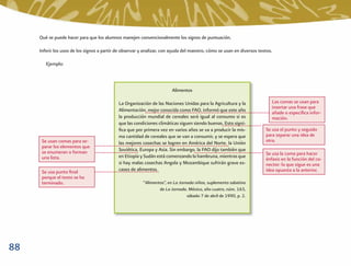 Qué se puede hacer para que los alumnos manejen convencionalmente los signos de puntuación.

     Inferir los usos de los signos a partir de observar y analizar, con ayuda del maestro, cómo se usan en diversos textos.

        Ejemplo:



                                                                        Alimentos

                                             La Organización de las Naciones Unidas para la Agricultura y la               Las comas se usan para
                                                                                                                           insertar una frase que
                                             Alimentación, mejor conocida como FAO, informó que este año                   añade o especiﬁca infor-
                                             la producción mundial de cereales será igual al consumo si es                 mación.
                                             que las condiciones climáticas siguen siendo buenas. Esto signi-
                                             ﬁca que por primera vez en varios años se va a producir la mis-            Se usa el punto y seguido
                                             ma cantidad de cereales que se van a consumir, y se espera que             para separar una idea de
      Se usan comas para se-                 las mejores cosechas se logren en América del Norte, la Unión              otra.
      parar los elementos que
      se enumeran o forman                   Soviética, Europa y Asia. Sin embargo, la FAO dijo también que
                                             en Etiopía y Sudán está comenzando la hambruna, mientras que               Se usa la coma para hacer
      una lista.                                                                                                        énfasis en la función del co-
                                             si hay malas cosechas Angola y Mozambique sufrirán grave es-               nector: lo que sigue es una
      Se usa punto ﬁnal                      casez de alimentos.                                                        idea opuesta a la anterior.
      porque el texto se ha
      terminado.                                         “Alimentos”, en La Jornada niños, suplemento sabatino
                                                                 de La Jornada. México, año cuatro, núm. 163,
                                                                                sábado 7 de abril de 1990, p. 2.




88
 