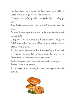 Fa tres bots per aquí, fa tres bots per allà, i
troba una pinya plena de pinyons.
N'agafa un, n'agafa dos, n'agafa tres… n'agafa
set.
I es troba amb uns ulls que se'l miren ben de
dret.
És un home que ha anat a buscar bolets amb
un cistell.
L'esquirol no sap què fer. Però darrere d'aquell
boletaire n'hi ha un altre, i un altre, i un
altre, fins a deu.
I l'esquirol s'espanta tant arreplegant els set
pinyons, fa un bot a la dreta, fa un bot a
l'esquerra, i s'amaga en el seu niu.
Té tanta por que ni esma no té de menjar.
Pensa: Menjaré demà.
I amaga ben amagats, els pinyons en el
rebost.
 