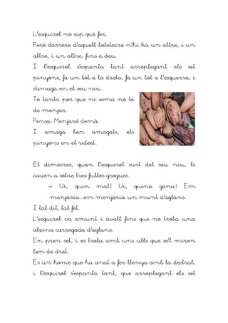 L'esquirol no sap què fer.

Però darrere d'aquell boletaire n'hi ha un altre, i un

altre, i un altre, fins a deu.

I   l'esquirol    s'espanta   tant       arreplegant   els   set

pinyons, fa un bot a la dreta, fa un bot a l'esquerra, i

s'amaga en el seu niu.

Té tanta por que ni esma no té

de menjar.

Pensa: Menjaré demà.

I   amaga        ben    amagats,     els

pinyons en el rebost.



El dimecres, quan l'esquirol surt del seu niu, li

cauen a sobre tres fulles grogues.

      –   Ui,    quin    mal!      Ui,     quina   gana!     Em

      menjaria...em menjaria un munt d'aglans.

I tal dit, tal fet.

L'esquirol va amunt i avall fins que no troba una

alzina carregada d'aglans.

En pren set, i es troba amb uns ulls que se'l miren

ben de dret.

És un home que ha anat a fer llenya amb la destral,

i l'esquirol s'espanta tant, que arreplegant els set
 