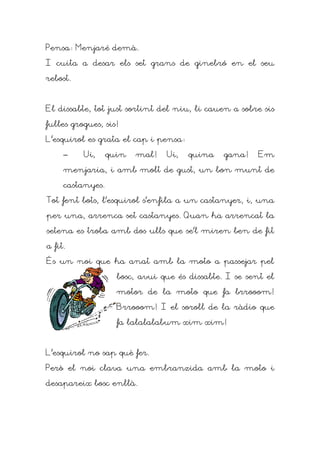 Pensa: Menjaré demà.

I cuita a desar els set grans de ginebró en el seu

rebost.



El dissabte, tot just sortint del niu, li cauen a sobre sis

fulles grogues, sis!

L'esquirol es grata el cap i pensa:

     –    Ui,     quin   mal!   Ui,   quina    gana!    Em

     menjaria, i amb molt de gust, un bon munt de

     castanyes.

Tot fent bots, l'esquirol s'enfila a un castanyer, i, una

per una, arrenca set castanyes. Quan ha arrencat la

setena es troba amb dos ulls que se'l miren ben de fit

a fit.

És un noi que ha anat amb la moto a passejar pel

                    bosc, avui que és dissabte. I se sent el

                    motor de la moto que fa brrooom!

                    Brrooom! I el soroll de la ràdio que

                    fa lalalalabum xim xim!



L'esquirol no sap què fer.

Però el noi clava una embranzida amb la moto i

desapareix bosc enllà.
 