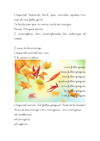 L'esquirol s'espanta tant, que, cametes ajudeu-me,

cap al niu falta gent!

Té tanta por que ni esma no té de menjar.

Pensa: Menjaré demà.

I arrenglera, ben arrenglerades les castanyes al

rebost.



I avui és diumenge.

L'esquirol surt del seu niu.

I li cauen a sobre:



                                       una fulla groga,

                                    dues fulles grogues,

                                     tres fulles grogues,

                                  quatre fulles grogues,

                                    cinc fulles grogues,

                                      sis fulles grogues,

                                     i set fulles grogues.



L'esquirol pensa: Set fulles grogues? Això és la tardor!

Avui és diumenge i em menjaria... em menjaria:

set avellanes,

set pinyons,

set aglans,
 