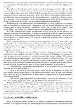 el apartado anterior—, lo que favorece su memorización comprensiva y la funcionalidad de lo aprendido (otra
cosa es que, además, se lleven a cabo actividades concretas con el fin de promover la práctica de lo adquirido, o su
retención).
Siguiendo con la definición, conviene resaltar el carácter de las estrategias, que no prescriben ni detallan
totalmente el curso de la acción a seguir; son más bien sospechas inteligentes, aunque arriesgadas, acerca del
camino más adecuado que hay que tomar (Valls, 1990). Es decir, cuando usamos estrategias no aplicamos mecáni-
camente una receta, sino que tomamos decisiones en función de los objetivos que perseguimos y de las caracterís-
ticas del contexto en que nos encontramos. Por ello, tanto la autodirección —presencia de un objetivo y concien-
cia de que existe— como el autocontrol —supervisión y evaluación de las propias acciones en función de los
objetivos, modificándolas si es preciso— son componentes fundamentales de las estrategias.
Entendidas de este modo, las estrategias de aprendizaje adquieren el rango de capacidades cognitivas estre-
chamente relacionadas con la metacognición —capacidad de conocer el propio conocimiento, de pensar sobre
nuestra actuación, de planificarla, evaluarla y modificarla—, permiten dirigir y regular nuestra actuación y, como
afirman Nisbett y Shucksmith (1987), constituyen la base de la realización de las tareas intelectuales.
Por último, resulta necesario detenerse brevemente en el hecho peculiar de que, con gran frecuencia, esas
estrategias se aplican a información escrita con la finalidad de aprenderla. Pozo (1990) define las actividades
realizadas por los alumnos cuando aprenden a partir del texto como estrategias de elaboración y de organización
del conocimiento, ya en el tramo superior de las estrategias de aprendizaje, que permiten atribuir significado al
texto y organizar sus ideas.
Cuando se trata de aprender, el texto escrito presenta la ventaja frente a otro tipo de informaciones —por
ejemplo, orales— de su permanencia y de que el lector puede volver sobre él, manipulándolo y organizándolo
según le convenga; sin embargo, como contrapartida, se encuentra desprovisto del contexto que envuelve lo oral
y que facilita su explicitación. Además, las distintas estructuras textuales presentan peculiaridades que influyen en
la capacidad de comprensión.
En relación a esto último, no existe unanimidad entre los autores a la hora de considerar las grandes catego-
rías de textos en que se organiza la información escrita. Por ejemplo, Adam (1985) distingue como principales los
textos narrativos, descriptivos, expositivos e instructivo-inductivos; León y García Madruga (1989) proponen
seguir la clasificación más generalizada entre textos narrativos, descriptivos y expositivos; Cooper (1990), por su
parte, en una clasificación muy orientada a la enseñanza, distingue dos estructuras básicas: narrativa y expositiva,
dentro de ésta señala la presencia de textos expositivos de tipo descriptivo, agrupador, causal, aclaratorio y com-
parativo. Más allá de las discrepancias, emerge un cierto consenso en torno a tres cuestiones básicas:
—La regularidad de la estructura narrativa (cuya secuencia incluye un estadio inicial, una complicación,
una acción, una resolución y un estado final).
—El hecho de que la prosa de la estructura narrativa resulta más fácil de comprender y de retener. Ello
puede atribuirse tanto a la menor cantidad de información que generalmente aportan las narraciones, cuanto a la
mayor familiaridad del lector con su estructura, así como al hecho de que generalmente no son esos textos los que
se ofrecen para aprender.
—La gran variedad que puede presentar la estructura expositiva —en función de la información de que se
trate y de los objetivos que persiga el autor—, y la mayor dificultad que presenta para el lector.
Respecto de esto último, un aspecto que conviene tener en cuenta se refiere a que en el aprendizaje de la
lectura, es decir cuando se aprende a leer, normalmente se ofrece a las alumnas y alumnos textos narrativos; sin
embargo, cuando leen para aprender, deben aplicar sus conocimientos a textos expositivos cuyas características
les son fundamentalmente desconocidas, y además con el fin concreto de ampliar dichos conocimientos. Ello
exige enseñar a manejar estas distintas estructuras mediante actividades de lectura que hagan posible el aprendiza-
je, a las que vamos a referirnos inmediatamente.
ESTRATEGIAS DE LECTURA Y APRENDIZAJE
Como he señalado en el primer apartado de este artículo, cuando leemos, frecuentemente aprendemos,
aunque ése no sea el propósito que nos guía. Sin embargo, propongo que hablemos de leer para aprender cuando
 
