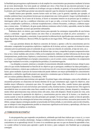 la finalidad que perseguimos explícitamente es la de ampliar los conocimientos que poseemos mediante la lectura
de un texto determinado. Ese texto puede ser señalado por otros o bien fruto de una decisión personal, lo que
puede crear ya unas diferencias notables en el enfoque con que se aborda, en general, en la escuela lo habitual es
lo primero, por lo que habrá que prestar una atención especial a que los alumnos le puedan encontrar sentido.
Cuando leemos para aprender, nuestra lectura suele ser lenta y por lo general, repetida; por ejemplo, al
estudiar, podemos hacer una primera lectura que nos proporcione una visión general y luego ir profundizando en
las ideas que contiene. En el curso de la lectura, el lector se encuentra inmerso en un proceso que le conduce a
interrogarse sobre lo que lee, a establecer relaciones con lo que ya sabe, a revisar los términos que le resultan
nuevos, complicados o polémicos, a efectuar recapitulaciones y síntesis frecuentes, a subrayar, a elaborar esque-
mas, a tomar notas... Es habitual y de gran ayuda elaborar resúmenes sobre lo leído y aprendido, anotar las dudas
y, en general, emprender acciones que permitan subsanarlas.
Podríamos decir, en síntesis, que cuando leemos para aprender las estrategias responsables de una lectura
eficaz y controlada —que cuando leemos con otros fines se encuentran en estado de piloto automático— se
actualizan de forma integrada y consciente, lo que permite la elaboración de significados que caracteriza el apren-
dizaje. Siguiendo a Palincsar y Brown (1984), he sugerido en otro lugar (Solé, 1992) que dichas estrategias son las
siguientes:
—Las que permiten dotarse de objetivos concretos de lectura y aportar a ella los conocimientos previos
relevantes: comprender los propósitos explícitos e implícitos de la lectura; activar y aportar a la lectura los cono-
cimientos previos pertinentes para el contenido de que se trate (en relación al contenido, al tipo de texto, etc.).
—Las que permiten establecer inferencias de distinto tipo, revisar y comprobar la propia comprensión mien-
tras se lee y tomar medidas ante errores o fallos en la comprensión: elaborar y probar inferencias de diverso tipo
(interpretaciones, predicciones, hipótesis y conclusiones), evaluar la consistencia interna del contenido que expre-
sa el texto y su compatibilidad con el propio conocimiento y con el sentido común; comprobar si la comprensión
tiene lugar mediante la revisión y recapitulación periódica y la autointerrogación.
—Las dirigidas a resumir, sintetizar y extender el conocimiento obtenido mediante la lectura: dirigir la aten-
ción a lo que resulta fundamental en función de los objetivos que se persiguen; establecer las ideas principales, y
elaborar resúmenes y síntesis que conduzcan a la transformación del conocimiento (que integran la aportación del
lector, quien mediante el proceso de lectura/redacción puede elaborar con mayor profundidad los conocimientos
adquiridos y atribuirles significado propio) por oposición a resúmenes que se limitan a decir el conocimiento de
otro con menos palabras (Bereiter y Scardamalia, 1987).
Algunas precisiones para terminar este apartado. En primer lugar, estas estrategias, como ya he señalado, se
encuentran presentes en situaciones de lectura distintas de las que comentamos aquí; según los objetivos, unas
tendrán mayor influencia o presencia que otras. En segundo lugar, todas ellas, cuando leemos para aprender,
aparecen integradas en el curso de la lectura: previamente a ella, mientras leemos y después de leer. Ello sugiere la
necesidad de tener en cuenta todas estas fases cuando se trata de enseñar (antes, durante, después) y simultánea-
mente rehuir aproximaciones muy estrictas (éstas sólo antes, éstas sólo después). Desde mi punto de vista, sería
incorrecto incorporar la aportación de objetivos y conocimientos previos antes de la lectura y no tenerlos en
cuenta cuando se trata de establecer una idea principal, por ejemplo. En tercer lugar, cuando se trata de aprender,
es necesario añadir a las estrategias de lectura otras estrategias, como las de escritura, necesarias para resumir. Por
último, aunque algunas estrategias pueden ser practicadas de forma aislada, es conveniente, para no desvirtuarlas,
que se trabajen lo más integradamente posible en situaciones significativas de lectura y aprendizaje; ello hace sin
duda todavía más compleja su enseñanza.
¿Y TODO ESTO SE ENSEÑA?
A esta pregunta hay que responder con prudencia, señalando que todo hace indicar que a veces sí, y a veces
no; y que a veces se enseña a destiempo. Aunque se dedican muchos esfuerzos a la lectura, es verdad que suelen
concentrarse en su aprendizaje inicial. Es como si se considerara que una vez que un alumno ha aprendido a leer,
va a poder utilizar la lectura para aprender a partir de textos y para cualquier otra finalidad que se proponga
conseguir.
 
