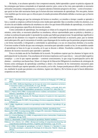 De hecho, si un alumno aprende a leer comprensivamente, habrá aprendido a poner en práctica algunas de
las estrategias que hemos comentado en el apartado anterior; pero, como se ha visto, para aprender es necesario
utilizarlas consciente e integradamente, y se requiere además el dominio progresivo de otras —como el resumen—
que quizá no han sido necesarias hasta que la lectura deviene instrumento de aprendizaje. Por otra parte, hemos
visto también que los textos que se ofrecen para el estudio presentan dificultades debidas a razones que ya fueron
esgrimidas.
Todo ello aboga por que las estrategias de lectura se enseñen y se enseñen a tiempo: cuando se aprende a
leer, y cuando se empieza a utilizar la lectura como medio para aprender. Que se enseñen a todos los alumnos, y en
el curso de actividades ordinarias de enseñanza no sólo a los que tienen dificultades de aprendizaje, ni exclusiva-
mente como programas específicos de técnicas de estudio.
Como contenidos de aprendizaje, las estrategias se sitúan en la categoría de contenidos referidos a procedi-
mientos, como tales, es necesario planificar su enseñanza, ofrecer oportunidades para su práctica y dominio, y
evaluar su realización para poder ir ajustando las ayudas que habrá que proporcionar. Su aprendizaje significativo
por parte de los alumnos va a requerir su implicación y actividad intelectual; es necesario, pues, que se sientan
motivados para ello, que le encuentren el sentido y que dispongan de los medios que les permitan, progresivamente
y de forma inexorable, ir dirigiendo y controlando su aprendizaje y su uso en situaciones distintas a la escolar.
Conviene resaltar el hecho de que esas estrategias, necesarias para aprender cuando se lee, lo son también cuando
el aprendizaje se basa en lo que se escucha, en lo que se discute o debate. Enseñarlas contribuye a dotar a los
alumnos de recursos necesarios para aprender a aprender.
Ésta es sin duda una de las finalidades de la escuela. No podemos esperar que los alumnos la logren sin la
participación de los docentes. Una enseñanza de la lectura respetuosa con lo que ésta es —una actividad cognitiva
compleja— y con lo que supone aprender —construir conocimientos, lo que exige la participación activa del
alumno— constituye una buena base. Situar a lo largo de la Educación Obligatoria la enseñanza de estrategias de
lectura como estrategias de aprendizaje contribuye a dotar a los alumnos de los instrumentos necesarios para
afrontar el desafío que supone aprender, en la escuela y en la vida. Aunque pueda parecer difícil, muchos profeso-
res, mediante la ayuda que prestan a sus alumnos, logran este objetivo. De la forma en que lo hacen deberemos
ocuparnos en otra ocasión.
(1) Solé, I.: «Aprender a leer, leer para aprender», Cuadernos de Pedagogía, 157 (1988), pp.
60-63.
Adam, J.M. (1985): «Réflexion linguistique sur les types de textes et de competénces en lecture»
L’orientation scolaire et professionelle, 14, 4, pp. 293-304.
—y Collins, A.M. (1979): «A schema-theoretic view of reading», en Freedle, R.O. (ed.):
Discourse processing: Multidisciplinary perspectives, Norwood, N.J.: Ablex Pub. Co.
Alonso J. y Mateos, M.M. (1985): «Comprensión lectora: modelos, entrenamiento y evaluación»,
Infancia y Aprendizaje, 31-32, pp. 5-19.
Ausubel, D.P; Novak, J.P. y Hanesian, H.: Psicología educativa. Un punto de vista cognoscitivo,
México: Trillas, 1976.
Bereiter, C. y Scardamalia, M. (1987): The psychology of writren composition, Hillsdale, N.J.: L.
Erlbaum Ass.
Coll, C. (1988): «Significado y sentido en el aprendizaje escolar» Infancia y Aprendizaje, 41, pp.
131-142.
Cooper, J.D. (1990): Cómo mejorar la comprensión lectora, Madrid: Aprendizaje-Visor.
Danserau, D.F. (1985): «Learning strategy skills» en Segal, J.W. y otros (eds.): Thinking and learning
skills, vol.I, Hillsdale, N.J.: L. Erlbaum.
León, J.A. y García Madruga, J.A. (1989): «Comprensión de textos e instrucción», Cuadernos de
Pedagogía, 169, pp. 54-59.
Nisbett, J. y Shucksmith, J. (1987): Estrategias de aprendizaje, Madrid: Santillana.
Palincsar, A.S. y Brown, A.L. (1984): «Reciprocal teaching of comprehension-fostering and
comprehension-monitoring activities», Cognition and Instruction, 1, pp. 117-175.
Pozo, J.I. (1990): «Estrategias de aprendizaje», en Coll, C.; Palacios, J. y Marchesi, A. (eds):
Desarrollo psicológico y educación II. Psicología de la Educación. Madrid: Alianza, pp.
199-221.
Solé, I. (1987a): L’ensenyament de la comprensió lectora, Barcelona: CEAC.
 